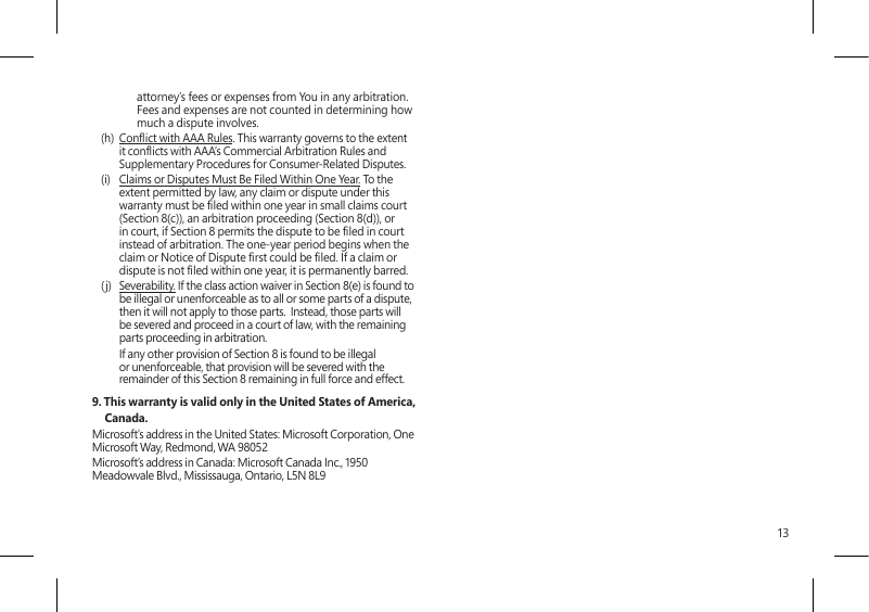 13attorney’s fees or expenses from You in any arbitration. Fees and expenses are not counted in determining how much a dispute involves.(h)  Conict with AAA Rules. This warranty governs to the extent it conicts with AAA’s Commercial Arbitration Rules and Supplementary Procedures for Consumer-Related Disputes.(i)  Claims or Disputes Must Be Filed Within One Year. To the extent permitted by law, any claim or dispute under this warranty must be led within one year in small claims court (Section 8(c)), an arbitration proceeding (Section 8(d)), or in court, if Section 8 permits the dispute to be led in court instead of arbitration. The one-year period begins when the claim or Notice of Dispute rst could be led. If a claim or dispute is not led within one year, it is permanently barred. (j)  Severability. If the class action waiver in Section 8(e) is found to be illegal or unenforceable as to all or some parts of a dispute, then it will not apply to those parts.  Instead, those parts will be severed and proceed in a court of law, with the remaining parts proceeding in arbitration.    If any other provision of Section 8 is found to be illegal or unenforceable, that provision will be severed with the remainder of this Section 8 remaining in full force and effect.9. This warranty is valid only in the United States of America, Canada. Microsoft’s address in the United States: Microsoft Corporation, One Microsoft Way, Redmond, WA 98052Microsoft’s address in Canada: Microsoft Canada Inc., 1950 Meadowvale Blvd., Mississauga, Ontario, L5N 8L9