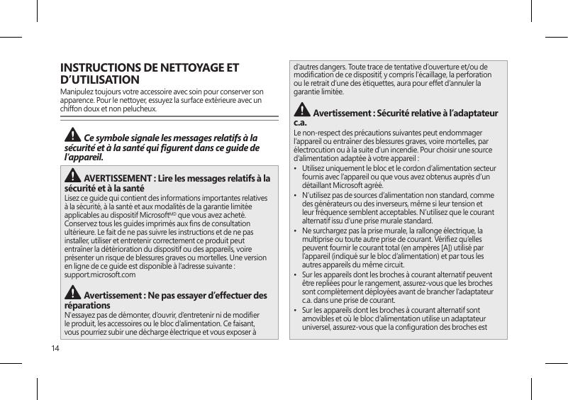 14INSTRUCTIONS DE NETTOYAGE ET D’UTILISATIONManipulez toujours votre accessoire avec soin pour conserver son apparence. Pour le nettoyer, essuyez la surface extérieure avec un chiffon doux et non pelucheux. Ce symbole signale les messages relatifs à la sécurité et à la santé qui gurent dans ce guide de l’appareil.  AVERTISSEMENT : Lire les messages relatifs à la sécurité et à la santé Lisez ce guide qui contient des informations importantes relatives à la sécurité, à la santé et aux modalités de la garantie limitée applicables au dispositif MicrosoftMD que vous avez acheté. Conservez tous les guides imprimés aux ns de consultation ultérieure. Le fait de ne pas suivre les instructions et de ne pas installer, utiliser et entretenir correctement ce produit peut entraîner la détérioration du dispositif ou des appareils, voire présenter un risque de blessures graves ou mortelles. Une version en ligne de ce guide est disponible à l’adresse suivante :  support.microsoft.com Avertissement : Ne pas essayer d’effectuer des réparationsN&apos;essayez pas de démonter, d’ouvrir, d’entretenir ni de modier le produit, les accessoires ou le bloc d’alimentation. Ce faisant, vous pourriez subir une décharge électrique et vous exposer à d’autres dangers. Toute trace de tentative d’ouverture et/ou de modication de ce dispositif, y compris l’écaillage, la perforation ou le retrait d’une des étiquettes, aura pour effet d’annuler la garantie limitée. Avertissement : Sécurité relative à l’adaptateur c.a.Le non-respect des précautions suivantes peut endommager l’appareil ou entraîner des blessures graves, voire mortelles, par électrocution ou à la suite d’un incendie. Pour choisir une source d’alimentation adaptée à votre appareil :•  Utilisez uniquement le bloc et le cordon d’alimentation secteur fournis avec l’appareil ou que vous avez obtenus auprès d’un détaillant Microsoft agréé.•  N’utilisez pas de sources d’alimentation non standard, comme des générateurs ou des inverseurs, même si leur tension et leur fréquence semblent acceptables. N’utilisez que le courant alternatif issu d’une prise murale standard.•  Ne surchargez pas la prise murale, la rallonge électrique, la multiprise ou toute autre prise de courant. Vériez qu’elles peuvent fournir le courant total (en ampères [A]) utilisé par l’appareil (indiqué sur le bloc d’alimentation) et par tous les autres appareils du même circuit.•  Sur les appareils dont les broches à courant alternatif peuvent être repliées pour le rangement, assurez-vous que les broches sont complètement déployées avant de brancher l’adaptateur c.a. dans une prise de courant.•  Sur les appareils dont les broches à courant alternatif sont amovibles et où le bloc d’alimentation utilise un adaptateur universel, assurez-vous que la conguration des broches est 