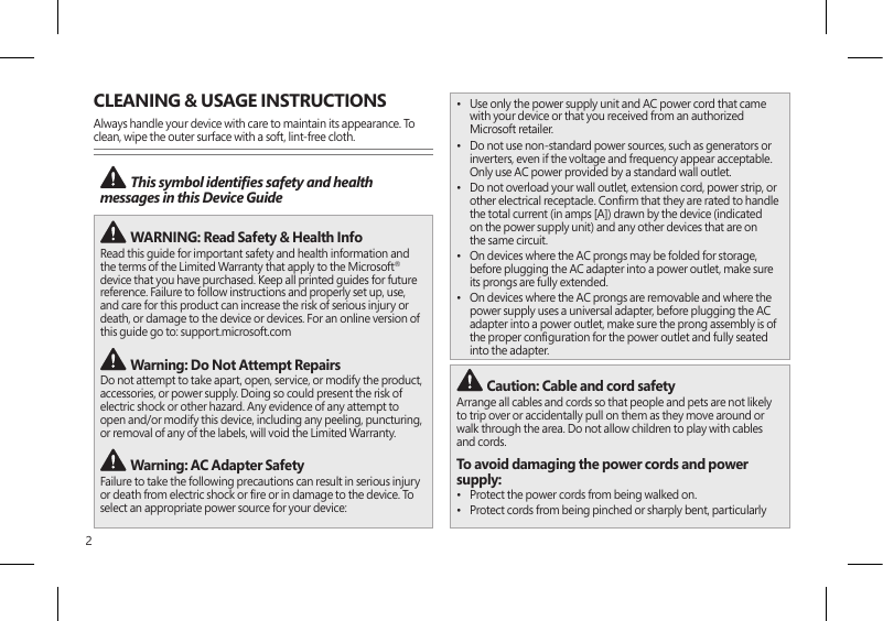 2CLEANING &amp; USAGE INSTRUCTIONSAlways handle your device with care to maintain its appearance. To clean, wipe the outer surface with a soft, lint-free cloth. This symbol identies safety and health messages in this Device Guide  WARNING: Read Safety &amp; Health Info Read this guide for important safety and health information and the terms of the Limited Warranty that apply to the Microsoft® device that you have purchased. Keep all printed guides for future reference. Failure to follow instructions and properly set up, use, and care for this product can increase the risk of serious injury or death, or damage to the device or devices. For an online version of this guide go to: support.microsoft.com   Warning: Do Not Attempt RepairsDo not attempt to take apart, open, service, or modify the product, accessories, or power supply. Doing so could present the risk of electric shock or other hazard. Any evidence of any attempt to open and/or modify this device, including any peeling, puncturing, or removal of any of the labels, will void the Limited Warranty. Warning: AC Adapter SafetyFailure to take the following precautions can result in serious injury or death from electric shock or re or in damage to the device. To select an appropriate power source for your device:•  Use only the power supply unit and AC power cord that came with your device or that you received from an authorized Microsoft retailer.•  Do not use non-standard power sources, such as generators or inverters, even if the voltage and frequency appear acceptable. Only use AC power provided by a standard wall outlet.•  Do not overload your wall outlet, extension cord, power strip, or other electrical receptacle. Conrm that they are rated to handle the total current (in amps [A]) drawn by the device (indicated on the power supply unit) and any other devices that are on the same circuit.•  On devices where the AC prongs may be folded for storage, before plugging the AC adapter into a power outlet, make sure its prongs are fully extended.•  On devices where the AC prongs are removable and where the power supply uses a universal adapter, before plugging the AC adapter into a power outlet, make sure the prong assembly is of the proper conguration for the power outlet and fully seated into the adapter. Caution: Cable and cord safetyArrange all cables and cords so that people and pets are not likely to trip over or accidentally pull on them as they move around or walk through the area. Do not allow children to play with cables and cords.To avoid damaging the power cords and power supply:•  Protect the power cords from being walked on.•  Protect cords from being pinched or sharply bent, particularly 