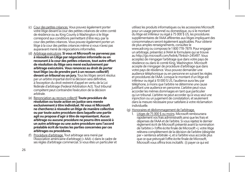 26(c)  Cour des petites créances. Vous pouvez également porter votre litige devant la cour des petites créances de votre comté de résidence ou au King County à Washington si le litige correspond aux conditions permettant d’être reçu par la cour des petites créances. Vous pouvez également porter un litige à la cour des petites créances même si vous n’avez pas auparavant mené de négociations informelles. (d)  Arbitrage exécutoire. Si vous et Microsoft ne parvenez pas à résoudre un Litige par négociation informelle ou en recourant à la cour des petites créances, tout autre effort de résolution du litige sera mené exclusivement par arbitrage exécutoire. Vous renoncez au droit de porter tout litige (ou de prendre part à un recours collectif) devant un tribunal ou un jury. Tous les litiges seront résolus par un arbitre impartial dont la décision sera dénitive, à l’exception du droit restreint d’appel en vertu de la Loi fédérale d’arbitrage (Federal Arbitration Act). Tout tribunal compétent peut contraindre l’exécution de la décision arbitrale.(e)  Renonciation au recours collectif. Toute procédure de résolution ou toute action en justice sera menée exclusivement à titre individuel. Ni vous ni Microsoft ne chercherez à résoudre un litige de manière collective ou par toute autre procédure dans laquelle une partie agit ou propose d’agir à titre de représentant. Aucun arbitrage ou aucune procédure ne pourra être associé à un autre arbitrage ou une autre procédure sans l’accord préalable écrit de toutes les parties concernées par ces arbitrages ou procédures.(f)  Procédure d’arbitrage. Tout arbitrage sera mené par l’Association américaine d’arbitrage (« AAA ») dans le cadre de ses règles d’arbitrage commercial. Si vous êtes un particulier et utilisez les produits informatiques ou les accessoires Microsoft pour un usage personnel ou domestique, ou si le montant du litige est inférieur ou égal à 75 000 $ US, les procédures supplémentaires de l’AAA afférentes aux litiges impliquant des consommateurs seront également applicables. Pour obtenir de plus amples renseignements, consultez le  www.adr.org ou composez le 1 800 778-7879. Pour engager un arbitrage, présentez à l’AAA le formulaire qui se trouve au http://go.microsoft.com/fwlink/?linkid=245497. Vous acceptez de n’engager l’arbitrage que dans votre pays de résidence ou dans le comté King, Washington. Microsoft accepte de n’engager de procédure d’arbitrage que dans votre pays de résidence. Vous pouvez demander une audience téléphonique ou en personne en suivant les règles et procédures de l’AAA. Lorsque le montant d’un litige est inférieur ou égal à 10 000 $ US, l’audience aura lieu par téléphone, à moins que l’arbitre ne détermine une cause justiant une audience en personne. L’arbitre peut vous accorder les mêmes dommages en tant que particulier qu’un tribunal. L’arbitre ne peut accorder qu’à vous seul une injonction ou un jugement de constatation, et seulement dans la mesure nécessaire pour satisfaire à votre réclamation individuelle.(g)  Honoraires et dédommagement de l’arbitrage. 1.  Litiges de 75 000 $ ou moins. Microsoft remboursera rapidement vos frais administratifs ainsi que les frais et dépenses de l’AAA et de l’arbitre. Si vous rejetez le dernier règlement écrit de Microsoft présenté avant la nomination de l’arbitre (« l’offre écrite nale de Microsoft »), votre litige relèvera complètement de la décision de l’arbitre (désignée par « sentence arbitrale »), et si l’arbitre vous accorde plus que ce que prévoyait l’offre écrite nale de Microsoft, Microsoft vous offrira trois incitatifs : (i) payer ce qui est 