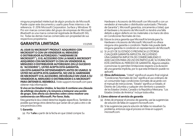 36ninguna propiedad intelectual de algún producto de Microsoft. Puede copiar este documento y usarlo para nes internos o de referencia. © 2016 Microsoft Corporation. Surface y Windows 10 Pro son marcas comerciales del grupo de empresas de Microsoft. Bluetooth es una marca comercial registrada de Bluetooth SIG, Inc. Todas las demás marcas comerciales son propiedad de sus respectivos propietarios.GARANTIA LIMITADA  V3.0/MXAL USAR SU MICROSOFT PRODUCT ADQUIRIDO CON MICROSOFT O CON UN VENDEDOR AL MENUDEO O DISTRIBUIDOR AUTORIZADO (“HARDWARE DE MICROSOFT”), O EL ACCESORIO CON LA MARCA MICROSOFT ADQUIRIDO CON MICROSOFT O CON UN VENDEDOR AL MENUDEO O DISTRIBUIDOR AUTORIZADO (EN LO SUCESIVO EL “ACCESORIO”), USTED ACEPTA ESTA GARANTÍA.LEA ESTA GARANTÍA DETENIDAMENTE ANTES DE USARLO. SI USTED NO ACEPTA ESTA GARANTÍA, NO USE EL HARDWARE DE MICROSOFT O EL ACCESORIO. DEVUÉLVALO SIN USAR A SU VENDEDOR AL MENUDEO O DISTRIBUIDOR O A MICROSOFT PARA OBTENER EL REEMBOLS. Visite support.microsoft.com para obtener más información.Si vive en los Estados Unidos, la Sección 8 contiene una cláusula de arbitraje vinculante y la renuncia a instaurar una acción de grupo. Esto afecta sus derechos sobre cómo resolver una controversia con Microsoft. Por favor, léala. Esta garantía le da a Usted derechos legales especícos. También es posible que tenga otros derechos que varían de un país a otro o de una provincia a otra. 1. Garantía(a) Por 1 año a partir de la fecha en que Usted compre Su Hardware o Accesorio de Microsoft con Microsoft o con un vendedor al menudeo o distribuidor autorizado (“Periodo de Garantía”), Microsoft garantiza, únicamente a Usted, que el Hardware o Accesorio de Microsoft no tendrá una falla debido a algún defecto en los materiales o la mano de obra en Condiciones Normales de Uso.(b)  Esta es la única garantía que Microsoft le brinda para Su Hardware o Accesorio de Microsoft. Microsoft no ofrece ninguna otra garantía o condición. Nadie más puede darle ninguna garantía ni condición en representación de Microsoft.(c)  SI LA LEY DE SU ESTADO O PROVINCIA LE OTORGA CUALQUIER GARANTÍA IMPLÍCITA, INCLUYENDO UNA GARANTÍA IMPLÍCITA DE COMERCIABILIDAD O ADECUACIÓN PARA UN USO EN PARTICULAR, SU DURACIÓN ESTÁ LIMITADA AL PERÍODO DE GARANTÍA. Algunos estados o provincias no permiten limitaciones respecto a la duración de una garantía implícita, por lo que esta limitación puede no aplicarle.(d)  Otras deniciones. “Usted” signica el usuario nal original. “Condiciones Normales de Uso” signica el uso ordinario de un consumidor bajo condiciones normales de acuerdo con el manual de instrucciones. “Estado” signica un Estado, el Distrito de Columbia y cualquier otro territorio o posesión de los Estados Unidos, Canadá o la República Mexicana. “Los Estados Unidos de América” incluye todos ellos.2. Cómo obtener el servicio de garantía(a)  Antes de empezar el proceso de garantía, use las sugerencias de solución de fallas en support.microsoft.com.(b)  Si las sugerencias para la solución de fallas no resuelven Su problema, entonces siga el proceso en línea en support.microsoft.com. 