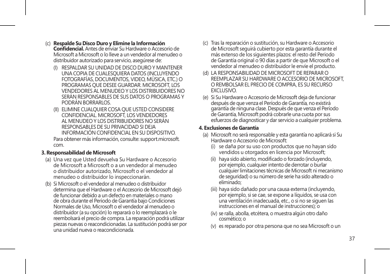 37(c)  Respalde Su Disco Duro y Elimine la Información Condencial. Antes de enviar Su Hardware o Accesorio de Microsoft a Microsoft o lo lleve a un vendedor al menudeo o distribuidor autorizado para servicio, asegúrese de:(I)  RESPALDAR SU UNIDAD DE DISCO DURO Y MANTENER UNA COPIA DE CUALESQUIERA DATOS (INCLUYENDO FOTOGRAFÍAS, DOCUMENTOS, VIDEO, MÚSICA, ETC.) O PROGRAMAS QUE DESEE GUARDAR. MICROSOFT, LOS VENDEDORES AL MENUDEO Y LOS DISTRIBUIDORES NO SERÁN RESPONSABLES DE SUS DATOS O PROGRAMAS Y PODRÁN BORRARLOS.(II)  ELIMINE CUALQUIER COSA QUE USTED CONSIDERE CONFIDENCIAL. MICROSOFT, LOS VENDEDORES AL MENUDEO Y LOS DISTRIBUIDORES NO SERÁN RESPONSABLES DE SU PRIVACIDAD SI DEJA INFORMACIÓN CONFIDENCIAL EN SU DISPOSITIVO.   Para obtener más información, consulte: support.microsoft.com. 3. Responsabilidad de Microsoft(a)  Una vez que Usted devuelva Su Hardware o Accesorio de Microsoft a Microsoft o a un vendedor al menudeo o distribuidor autorizado, Microsoft o el vendedor al menudeo o distribuidor lo inspeccionarán.(b)  Si Microsoft o el vendedor al menudeo o distribuidor determina que el Hardware o el Accesorio de Microsoft dejó de funcionar debido a un defecto en materiales o mano de obra durante el Periodo de Garantía bajo Condiciones Normales de Uso, Microsoft o el vendedor al menudeo o distribuidor (a su opción) lo reparará o lo reemplazará o le reembolsará el precio de compra. La reparación podrá utilizar piezas nuevas o reacondicionadas. La sustitución podrá ser por una unidad nueva o reacondicionada.(c)  Tras la reparación o sustitución, su Hardware o Accesorio de Microsoft seguirá cubierto por esta garantía durante el más extenso de los siguientes plazos: el resto del Periodo de Garantía original o 90 días a partir de que Microsoft o el vendedor al menudeo o distribuidor le envíe el producto.(d)  LA RESPONSABILIDAD DE MICROSOFT DE REPARAR O REEMPLAZAR SU HARDWARE O ACCESORIO DE MICROSOFT, O REMBOLSAR EL PRECIO DE COMPRA, ES SU RECURSO EXCLUSIVO.(e)  Si Su Hardware o Accesorio de Microsoft deja de funcionar después de que venza el Período de Garantía, no existirá garantía de ninguna clase. Después de que venza el Período de Garantía, Microsoft podrá cobrarle una cuota por sus esfuerzos de diagnosticar y dar servicio a cualquier problema.4. Exclusiones de Garantía(a)  Microsoft no será responsable y esta garantía no aplicará si Su Hardware o Accesorio de Microsoft:  (i)   se daña por su uso con productos que no hayan sido vendidos u otorgados en licencia por Microsoft;(ii)  haya sido abierto, modicado o forzado (incluyendo, por ejemplo, cualquier intento de derrotar o burlar cualquier limitaciones técnicas de Microsoft ni mecanismo de seguridad) o su número de serie ha sido alterado o eliminado;(iii) haya sido dañado por una causa externa (incluyendo, por ejemplo, si se cae, se expone a líquidos, se usa con una ventilación inadecuada, etc., o si no se siguen las instrucciones en el manual de instrucciones); o(iv) se ralla, abolla, etcétera, o muestra algún otro daño cosmético; o(v)  es reparado por otra persona que no sea Microsoft o un 