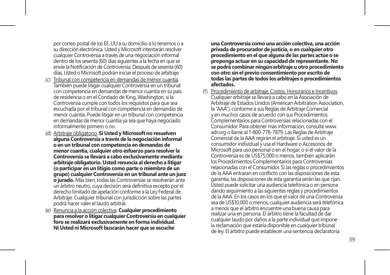 39por correo postal de los EE. UU a su domicilio si lo tenemos o a su dirección electrónica. Usted y Microsoft intentarán resolver cualquier Controversia a través de una negociación informal dentro de los sesenta (60) días siguientes a la fecha en que se envíe la Noticación de Controversia. Después de sesenta (60) días, Usted o Microsoft podrán iniciar el proceso de arbitraje.(c)  Tribunal con competencia en demandas de menor cuantía. También puede litigar cualquier Controversia en un tribunal con competencia en demandas de menor cuantía en su país de residencia o en el Condado de King, Washington, si la Controversia cumple con todos los requisitos para que sea escuchada por el tribunal con competencia en demandas de menor cuantía. Puede litigar en un tribunal con competencia en demandas de menor cuantía ya sea que haya negociado informalmente primero o no. (d)  Arbitraje obligatorio. Si Usted y Microsoft no resuelven alguna Controversia a través de la negociación informal o en un tribunal con competencia en demandas de menor cuantía, cualquier otro esfuerzo para resolver la Controversia se llevará a cabo exclusivamente mediante arbitraje obligatorio. Usted renuncia al derecho a litigar (o participar en un litigio como parte o miembro de un grupo) cualquier Controversia en un tribunal ante un juez o jurado. Más bien, todas las Controversias se resolverán ante un árbitro neutro, cuya decisión será denitiva excepto por el derecho limitado de apelación conforme a la Ley Federal de Arbitraje. Cualquier tribunal con jurisdicción sobre las partes podrá hacer valer el laudo arbitral.(e)  Renuncia a la acción colectiva: Cualquier procedimiento para resolver o litigar cualquier Controversia en cualquier foro se realizará exclusivamente en forma individual. Ni Usted ni Microsoft buscarán hacer que se escuche una Controversia como una acción colectiva, una acción privada de procurador de justicia, o en cualquier otro procedimiento en el que alguna de las partes actúe o se proponga actuar en su capacidad de representante. No se podrá combinar ningún arbitraje u otro procedimiento con otro sin el previo consentimiento por escrito de todas las partes de todos los arbitrajes o procedimientos afectados.(f)  Procedimiento de arbitraje; Costos, Honorarios e Incentivos. Cualquier arbitraje se llevará a cabo en la Asociación de Arbitraje de Estados Unidos (American Arbitration Association, la “AAA”), conforme a sus Reglas de Arbitraje Comercial y en muchos casos de acuerdo con sus Procedimientos Complementarios para Controversias relacionadas con el Consumidor. Para obtener más información, consulte www.adr.org o llame al 1-800-778-7879. Las Reglas de Arbitraje Comercial de la AAA regirán el arbitraje. Si usted es un consumidor individual y usa el Hardware o Accesorios de Microsoft para uso personal o en el hogar, o si el valor de la Controversia es de US$75,000 o menos, también aplicarán los Procedimientos Complementarios para Controversias relacionadas con el Consumidor. Si las reglas o procedimientos de la AAA entraran en conicto con las disposiciones de esta garantía, las disposiciones de esta garantía serán las que rijan. Usted puede solicitar una audiencia telefónica o en persona dando seguimiento a las siguientes reglas y procedimientos de la AAA. En los casos en los que el valor de una Controversia sea de US$10,000 o menos, cualquier audiencia será telefónica a menos que el árbitro encuentre una buena causa para realizar una en persona. El árbitro tiene la facultad de dar cualquier laudo por daños a la parte individual que impone la reclamación que estaría disponible en cualquier tribunal de ley. El árbitro puede establecer una sentencia declaratoria 