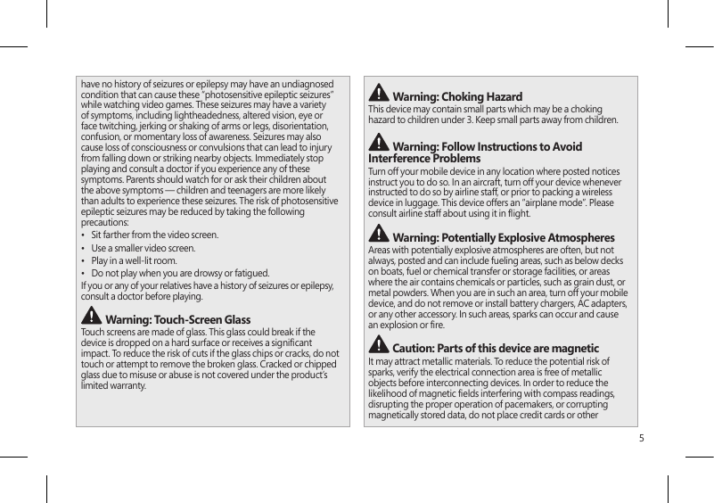 5have no history of seizures or epilepsy may have an undiagnosed condition that can cause these “photosensitive epileptic seizures” while watching video games. These seizures may have a variety of symptoms, including lightheadedness, altered vision, eye or face twitching, jerking or shaking of arms or legs, disorientation, confusion, or momentary loss of awareness. Seizures may also cause loss of consciousness or convulsions that can lead to injury from falling down or striking nearby objects. Immediately stop playing and consult a doctor if you experience any of these symptoms. Parents should watch for or ask their children about the above symptoms — children and teenagers are more likely than adults to experience these seizures. The risk of photosensitive epileptic seizures may be reduced by taking the following precautions:•  Sit farther from the video screen.•  Use a smaller video screen.•  Play in a well-lit room.•  Do not play when you are drowsy or fatigued.If you or any of your relatives have a history of seizures or epilepsy, consult a doctor before playing. Warning: Touch-Screen GlassTouch screens are made of glass. This glass could break if the device is dropped on a hard surface or receives a signicant impact. To reduce the risk of cuts if the glass chips or cracks, do not touch or attempt to remove the broken glass. Cracked or chipped glass due to misuse or abuse is not covered under the product’s limited warranty. Warning: Choking HazardThis device may contain small parts which may be a choking hazard to children under 3. Keep small parts away from children.  Warning: Follow Instructions to Avoid Interference Problems Turn off your mobile device in any location where posted notices instruct you to do so. In an aircraft, turn off your device whenever instructed to do so by airline staff, or prior to packing a wireless device in luggage. This device offers an “airplane mode”. Please consult airline staff about using it in ight.  Warning: Potentially Explosive AtmospheresAreas with potentially explosive atmospheres are often, but not always, posted and can include fueling areas, such as below decks on boats, fuel or chemical transfer or storage facilities, or areas where the air contains chemicals or particles, such as grain dust, or metal powders. When you are in such an area, turn off your mobile device, and do not remove or install battery chargers, AC adapters, or any other accessory. In such areas, sparks can occur and cause an explosion or re.  Caution: Parts of this device are magneticIt may attract metallic materials. To reduce the potential risk of sparks, verify the electrical connection area is free of metallic objects before interconnecting devices. In order to reduce the likelihood of magnetic elds interfering with compass readings, disrupting the proper operation of pacemakers, or corrupting magnetically stored data, do not place credit cards or other 