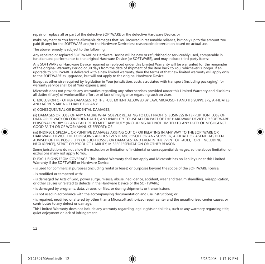 12repair or replace all or part of the defective SOFTWARE or the defective Hardware Device; ormake payment to You for the allowable damages that You incurred in reasonable reliance, but only up to the amount You paid (if any) for the SOFTWARE and/or the Hardware Device less reasonable depreciation based on actual use.The above remedy is subject to the following:Any repaired or replaced SOFTWARE or Hardware Device will be new or refurbished or serviceably used, comparable in function and performance to the original Hardware Device (or SOFTWARE), and may include third party items;Any SOFTWARE or Hardware Device repaired or replaced under this Limited Warranty will be warranted for the remainder of the original Warranty Period or 30 days from the date of shipment of the item back to You, whichever is longer. If an upgrade to SOFTWARE is delivered with a new limited warranty, then the terms of that new limited warranty will apply only to the SOFTWARE as upgraded, but will not apply to the original Hardware Device;Except as otherwise required by legislation in Your jurisdiction, costs associated with transport (including packaging) for warranty service shall be at Your expense; andMicrosoft does not provide any warranties regarding any other services provided under this Limited Warranty and disclaims all duties (if any) of workmanlike effort or of lack of negligence regarding such services.C. EXCLUSION OF OTHER DAMAGES. TO THE FULL EXTENT ALLOWED BY LAW, MICROSOFT AND ITS SUPPLIERS, AFFILIATES AND AGENTS ARE NOT LIABLE FOR ANY:(i) CONSEQUENTIAL OR INCIDENTAL DAMAGES;(ii) DAMAGES OR LOSS OF ANY NATURE WHATSOEVER RELATING TO LOST PROFITS, BUSINESS INTERRUPTION, LOSS OF DATA OR PRIVACY OR CONFIDENTIALITY, ANY INABILITY TO USE ALL OR PART OF THE HARDWARE DEVICE OR SOFTWARE, PERSONAL INJURY, OR ANY FAILURE TO MEET ANY DUTY (INCLUDING BUT NOT LIMITED TO ANY DUTY OF NEGLIGENCE, GOOD FAITH OR OF WORKMANLIKE EFFORT); OR(iii) INDIRECT, SPECIAL, OR PUNITIVE DAMAGES ARISING OUT OF OR RELATING IN ANY WAY TO THE SOFTWARE OR HARDWARE DEVICE. THE FOREGOING APPLIES EVEN IF MICROSOFT OR ANY SUPPLIER, AFFILIATE OR AGENT HAS BEEN ADVISED OF THE POSSIBILITY OF SUCH LOSSES OR DAMAGES; AND EVEN IN THE EVENT OF FAULT, TORT (INCLUDING NEGLIGENCE), STRICT OR PRODUCT LIABILITY, MISREPRESENTATION OR OTHER REASON.Some jurisdictions do not allow the exclusion or limitation of incidental or consequential damages, so the above limitation or exclusions many not apply to You.D. EXCLUSIONS FROM COVERAGE. This Limited Warranty shall not apply and Microsoft has no liability under this Limited Warranty if the SOFTWARE or Hardware Device:- is used for commercial purposes (including rental or lease) or purposes beyond the scope of the SOFTWARE license;- is modied or tampered with;- is damaged by Acts of God, power surge, misuse, abuse, negligence, accident, wear and tear, mishandling, misapplication, or other causes unrelated to defects in the Hardware Device or the SOFTWARE;- is damaged by programs, data, viruses, or les, or during shipments or transmissions;- is not used in accordance with the accompanying documentation and use instructions; or- is repaired, modied or altered by other than a Microsoft authorized repair center and the unauthorized center causes or contributes to any defect or damage.This Limited Warranty does not include any warranty regarding legal rights or abilities, such as any warranty regarding title, quiet enjoyment or lack of infringement.X121691206mnl.indb   12 5/23/2008   1:17:19 PM