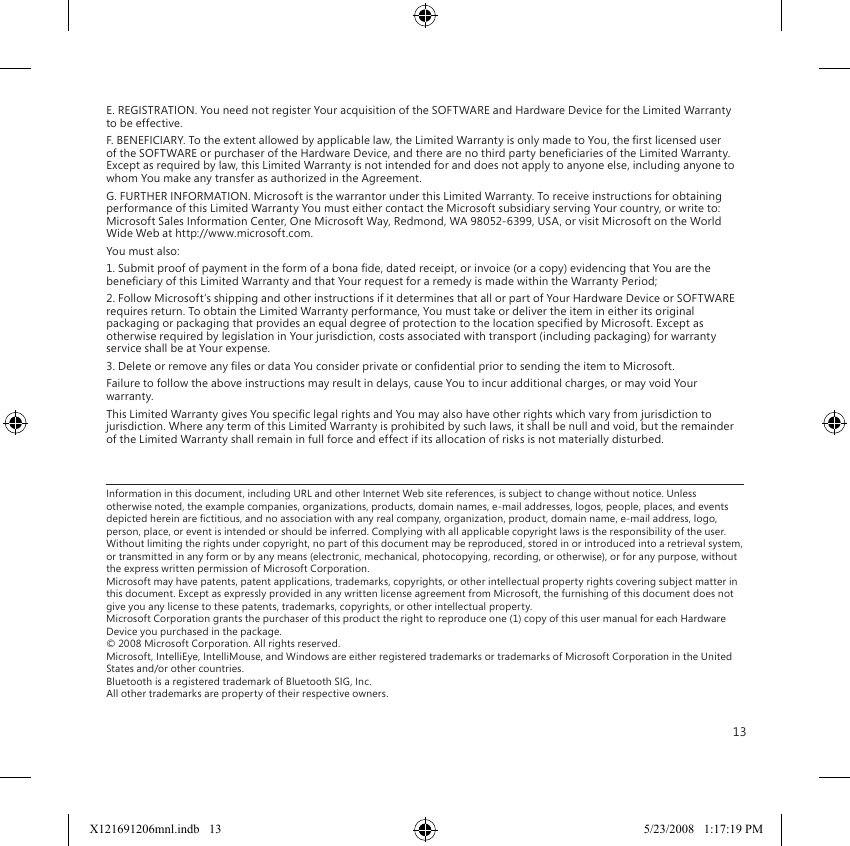 13E. REGISTRATION. You need not register Your acquisition of the SOFTWARE and Hardware Device for the Limited Warranty to be effective.F. BENEFICIARY. To the extent allowed by applicable law, the Limited Warranty is only made to You, the rst licensed user of the SOFTWARE or purchaser of the Hardware Device, and there are no third party beneciaries of the Limited Warranty. Except as required by law, this Limited Warranty is not intended for and does not apply to anyone else, including anyone to whom You make any transfer as authorized in the Agreement.G. FURTHER INFORMATION. Microsoft is the warrantor under this Limited Warranty. To receive instructions for obtaining performance of this Limited Warranty You must either contact the Microsoft subsidiary serving Your country, or write to: Microsoft Sales Information Center, One Microsoft Way, Redmond, WA 98052-6399, USA, or visit Microsoft on the World Wide Web at http://www.microsoft.com.You must also:1. Submit proof of payment in the form of a bona de, dated receipt, or invoice (or a copy) evidencing that You are the beneciary of this Limited Warranty and that Your request for a remedy is made within the Warranty Period;2. Follow Microsoft’s shipping and other instructions if it determines that all or part of Your Hardware Device or SOFTWARE requires return. To obtain the Limited Warranty performance, You must take or deliver the item in either its original packaging or packaging that provides an equal degree of protection to the location specied by Microsoft. Except as otherwise required by legislation in Your jurisdiction, costs associated with transport (including packaging) for warranty service shall be at Your expense.3. Delete or remove any les or data You consider private or condential prior to sending the item to Microsoft.Failure to follow the above instructions may result in delays, cause You to incur additional charges, or may void Your warranty.This Limited Warranty gives You specic legal rights and You may also have other rights which vary from jurisdiction to jurisdiction. Where any term of this Limited Warranty is prohibited by such laws, it shall be null and void, but the remainder of the Limited Warranty shall remain in full force and effect if its allocation of risks is not materially disturbed.Information in this document, including URL and other Internet Web site references, is subject to change without notice. Unless otherwise noted, the example companies, organizations, products, domain names, e-mail addresses, logos, people, places, and events depicted herein are ctitious, and no association with any real company, organization, product, domain name, e-mail address, logo, person, place, or event is intended or should be inferred. Complying with all applicable copyright laws is the responsibility of the user. Without limiting the rights under copyright, no part of this document may be reproduced, stored in or introduced into a retrieval system, or transmitted in any form or by any means (electronic, mechanical, photocopying, recording, or otherwise), or for any purpose, without the express written permission of Microsoft Corporation. Microsoft may have patents, patent applications, trademarks, copyrights, or other intellectual property rights covering subject matter in this document. Except as expressly provided in any written license agreement from Microsoft, the furnishing of this document does not give you any license to these patents, trademarks, copyrights, or other intellectual property. Microsoft Corporation grants the purchaser of this product the right to reproduce one (1) copy of this user manual for each Hardware Device you purchased in the package. © 2008 Microsoft Corporation. All rights reserved. Microsoft, IntelliEye, IntelliMouse, and Windows are either registered trademarks or trademarks of Microsoft Corporation in the United States and/or other countries. Bluetooth is a registered trademark of Bluetooth SIG, Inc. All other trademarks are property of their respective owners.X121691206mnl.indb   13 5/23/2008   1:17:19 PM