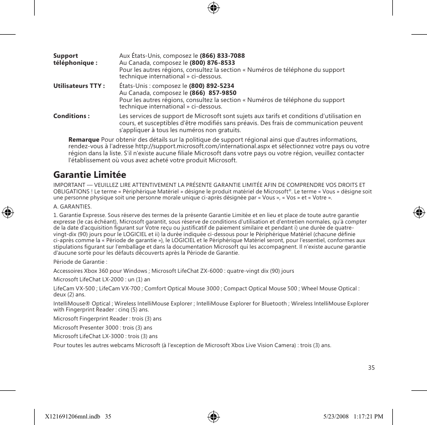 35Support   Aux États-Unis, composez le (866) 833-7088téléphonique :   Au Canada, composez le (800) 876-8533 Pour les autres régions, consultez la section « Numéros de téléphone du support technique international » ci-dessous.Utilisateurs TTY :   États-Unis : composez le (800) 892-5234  Au Canada, composez le (866)  857-9850 Pour les autres régions, consultez la section « Numéros de téléphone du support technique international » ci-dessous.Conditions :  Les services de support de Microsoft sont sujets aux tarifs et conditions d&apos;utilisation en cours, et susceptibles d&apos;être modiés sans préavis. Des frais de communication peuvent s&apos;appliquer à tous les numéros non gratuits.Remarque Pour obtenir des détails sur la politique de support régional ainsi que d&apos;autres informations, rendez-vous à l&apos;adresse http://support.microsoft.com/international.aspx et sélectionnez votre pays ou votre région dans la liste. S&apos;il n&apos;existe aucune liale Microsoft dans votre pays ou votre région, veuillez contacter l&apos;établissement où vous avez acheté votre produit Microsoft.Garantie LimitéeIMPORTANT — VEUILLEZ LIRE ATTENTIVEMENT LA PRÉSENTE GARANTIE LIMITÉE AFIN DE COMPRENDRE VOS DROITS ET OBLIGATIONS ! Le terme « Périphérique Matériel » désigne le produit matériel de Microsoft®. Le terme « Vous » désigne soit une personne physique soit une personne morale unique ci-après désignée par « Vous », « Vos » et « Votre ».A. GARANTIES.1. Garantie Expresse. Sous réserve des termes de la présente Garantie Limitée et en lieu et place de toute autre garantie expresse (le cas échéant), Microsoft garantit, sous réserve de conditions d’utilisation et d’entretien normales, qu’à compter de la date d’acquisition gurant sur Votre reçu ou justicatif de paiement similaire et pendant i) une durée de quatre-vingt-dix (90) jours pour le LOGICIEL et ii) la durée indiquée ci-dessous pour le Périphérique Matériel (chacune dénie ci-après comme la « Période de garantie »), le LOGICIEL et le Périphérique Matériel seront, pour l’essentiel, conformes aux stipulations gurant sur l’emballage et dans la documentation Microsoft qui les accompagnent. Il n’existe aucune garantie d’aucune sorte pour les défauts découverts après la Période de Garantie.Période de Garantie :Accessoires Xbox 360 pour Windows ; Microsoft LifeChat ZX-6000 : quatre-vingt dix (90) joursMicrosoft LifeChat LX-2000 : un (1) an LifeCam VX-500 ; LifeCam VX-700 ; Comfort Optical Mouse 3000 ; Compact Optical Mouse 500 ; Wheel Mouse Optical : deux (2) ans.IntelliMouse® Optical ; Wireless IntelliMouse Explorer ; IntelliMouse Explorer for Bluetooth ; Wireless IntelliMouse Explorer with Fingerprint Reader : cinq (5) ans.Microsoft Fingerprint Reader : trois (3) ansMicrosoft Presenter 3000 : trois (3) ansMicrosoft LifeChat LX-3000 : trois (3) ansPour toutes les autres webcams Microsoft (à l’exception de Microsoft Xbox Live Vision Camera) : trois (3) ans.X121691206mnl.indb   35 5/23/2008   1:17:21 PM