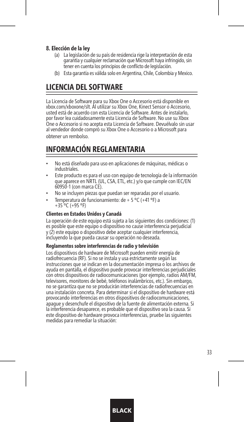 BLACK338. Elección de la ley(a)   La legislación de su país de residencia rige la interpretación de esta garantía y cualquier reclamación que Microsoft haya infringido, sin tener en cuenta los principios de conficto de legislación.(b)   Esta garantía es válida solo en Argentina, Chile, Colombia y Mexico.LICENCIA DEL SOFTWARELa Licencia de Software para su Xbox One o Accesorio está disponible en xbox.com/xboxone/slt. Al utilizar su Xbox One, Kinect Sensor o Accesorio, usted está de acuerdo con esta Licencia de Software. Antes de instalarlo, por favor lea cuidadosamente esta Licencia de Software. No use su Xbox One o Accesorio si no acepta esta Licencia de Software. Devuélvalo sin usar al vendedor donde compró su Xbox One o Accesorio o a Microsoft para obtener un rembolso. INFORMACIÓN REGLAMENTARIA•  No está diseñado para uso en aplicaciones de máquinas, médicas o industriales.•  Este producto es para el uso con equipo de tecnología de la información que aparece en NRTL (UL, CSA, ETL, etc.) y/o que cumple con IEC/EN 60950-1 (con marca CE).•  No se incluyen piezas que puedan ser reparadas por el usuario.•  Temperatura de funcionamiento: de + 5 ºC (+41 ºF) a  +35 ºC (+95 ºF)Clientes en Estados Unidos y CanadáLa operación de este equipo está sujeta a las siguientes dos condiciones: (1) es posible que este equipo o dispositivo no cause interferencia perjudicial y (2) este equipo o dispositivo debe aceptar cualquier interferencia, incluyendo la que pueda causar su operación no deseada.Reglamentos sobre interferencias de radio y televisiónLos dispositivos de hardware de Microsoft pueden emitir energía de radiofrecuencia (RF). Si no se instala y usa estrictamente según las instrucciones que se indican en la documentación impresa o los archivos de ayuda en pantalla, el dispositivo puede provocar interferencias perjudiciales con otros dispositivos de radiocomunicaciones (por ejemplo, radios AM/FM, televisores, monitores de bebé, teléfonos inalámbricos, etc.). Sin embargo, no se garantiza que no se producirán interferencias de radiofrecuencias en una instalación concreta. Para determinar si el dispositivo de hardware está provocando interferencias en otros dispositivos de radiocomunicaciones, apague y desenchufe el dispositivo de la fuente de alimentación externa. Si la interferencia desaparece, es probable que el dispositivo sea la causa. Si este dispositivo de hardware provoca interferencias, pruebe las siguientes medidas para remediar la situación: