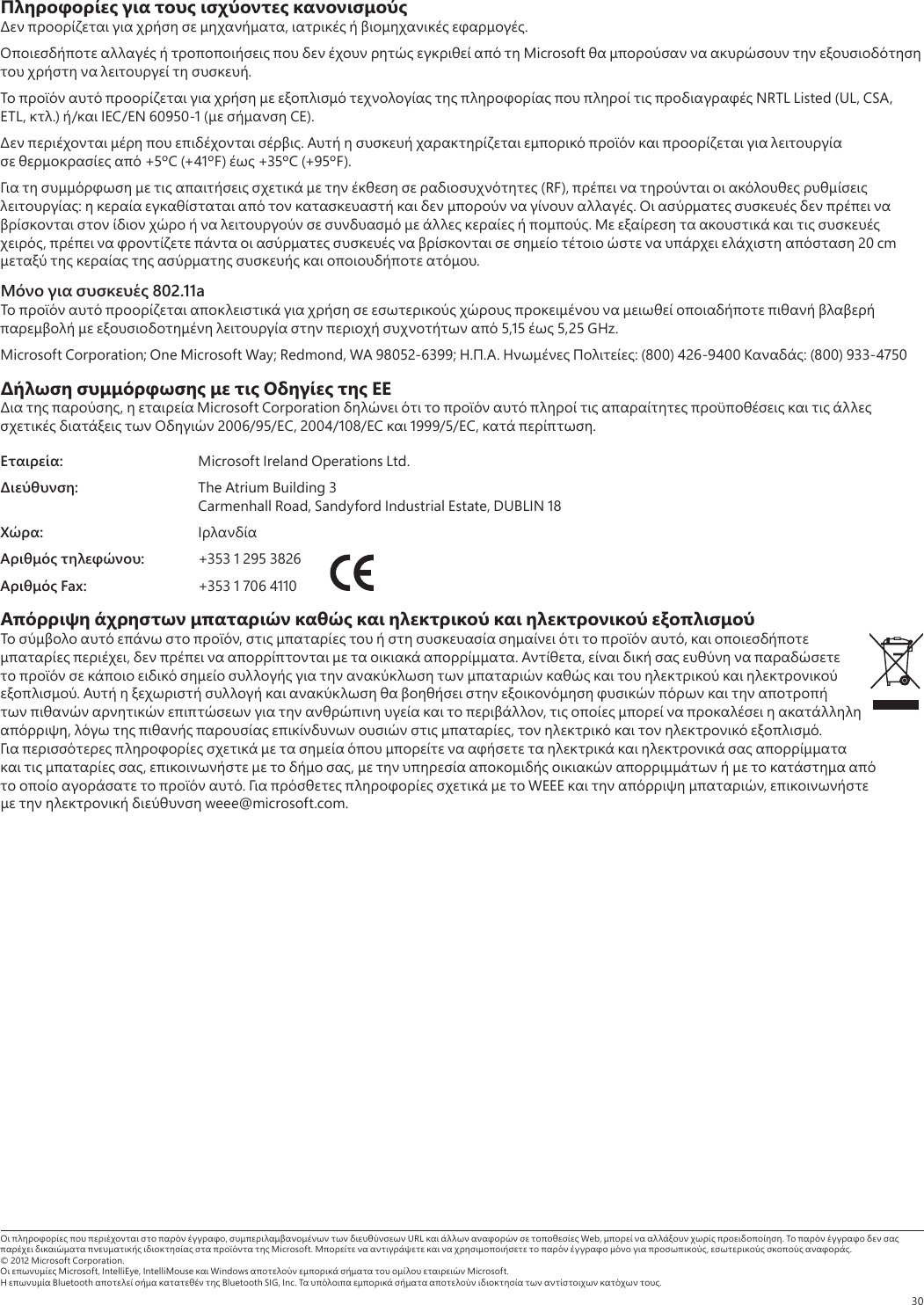 30Πληροφορίες για τους ισχύοντες κανονισμούς     ,    .           Microsoft            .               NRTL Listed (UL, CSA, ETL, .) / IEC/EN 60950-1 (  CE).     .              +5ºC (+41ºF)  +35ºC (+95ºF).            (RF),       :            .                    .        ,                  20 cm         .Μόνο για συσκευές 802.11a                        5,15  5,25 GHz.Microsoft Corporation; One Microsoft Way; Redmond, WA 98052-6399; ...  : (800) 426-9400 : (800) 933-4750Δήλωση συμμόρφωσης με τις Οδηγίες της ΕΕ  ,   Microsoft Corporation                 2006/95/EC, 2004/108/EC  1999/5/EC,  .Εταιρεία:  Microsoft Ireland Operations Ltd.Διεύθυνση:  The Atrium Building 3  Carmenhall Road, Sandyford Industrial Estate, DUBLIN 18Χώρα: Αριθμός τηλεφώνου:  +353 1 295 3826Αριθμός Fax:  +353 1 706 4110 Απόρριψη άχρηστων μπαταριών καθώς και ηλεκτρικού και ηλεκτρονικού εξοπλισμού     ,           ,    ,        . ,                         .                          ,        ,        ,      .                     ,     ,                 .       WEEE    ,      weee@microsoft.com.      ,    URL      Web,     .             Microsoft.            ,   .© 2012 Microsoft Corporation.  Microsoft, IntelliEye, IntelliMouse  Windows       Microsoft.  Bluetooth     Bluetooth SIG, Inc.          .