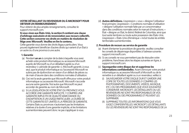 23VOTRE DÉTAILLANT OU REVENDEUR OU À MICROSOFT POUR OBTENIR UN REMBOURSEMENT. Pour obtenir de plus amples renseignements, consultez le  support.microsoft.com.Si vous vivez aux États-Unis, la section 8 contient une clause d’arbitrage exécutoire et de renonciation aux recours collectifs. Cette section concerne vos droits en matière de résolution de litige avec Microsoft. Veuillez en lire le contenu.Cette garantie vous donne des droits légaux particuliers. Vous pouvez également bénécier d’autres droits qui varient d’un État à un autre ou d’une province à une autre. 1. Garantie(a) Pendant un an à compter de la date à laquelle vous avez acheté votre produit informatique ou accessoire Microsoft auprès de Microsoft ou d’un détaillant agréé ou d’un revendeur (« période de garantie »), Microsoft garantit, à vous seul, que le produit informatique ou l’accessoire Microsoft ne subira pas de dysfonction en raison d’un défaut de pièces ou de main d’œuvre dans des conditions normales d’utilisation.(b)  Ceci est la seule garantie que Microsoft offre pour votre produit informatique ou accessoire Microsoft. Microsoft n’accorde aucune autre garantie. Nul autre que Microsoft ne peut accorder de garantie au nom de Microsoft.(c)  SI LA LÉGISLATION DE VOTRE ÉTAT OU PROVINCE VOUS ACCORDE UNE GARANTIE IMPLICITE, Y COMPRIS UNE GARANTIE IMPLICITE DE QUALITÉ MARCHANDE OU D’ADAPTATION À UN USAGE PARTICULIER, LA DURÉE DE CETTE GARANTIE EST LIMITÉE À LA PÉRIODE DE GARANTIE. Certains États ou provinces n’autorisent pas les limitations relatives à la durée d’une garantie implicite, et les limitations susmentionnées peuvent donc ne pas s’appliquer à vous.(d)  Autres dénitions. L’expression « vous » désigne l’utilisateur nal primaire. L’expression « Conditions normales d’utilisation » désigne l’utilisation normale faite par un consommateur dans des conditions normales selon le manuel d’instructions. « État » désigne un État, le district fédéral de Columbia, ainsi que tout autre territoire ou toute autre possession des États-Unis. L’expression « États-Unis d’Amérique » inclut toutes les entités territoriales susmentionnées.2. Procédure de recours au service de garantie(a)  Avant d’entamer la procédure de garantie, veuillez consulter les conseils de dépannage disponibles à l’adresse suivante : support.microsoft.com.(b)  Si ces conseils ne vous permettent pas de résoudre votre problème, franchissez alors les étapes suivantes en ligne, à support.microsoft.com. (c)  Sauvegardez votre disque dur et supprimez les informations condentielles. Avant d’envoyer votre produit informatique ou accessoire Microsoft à Microsoft ou de le remettre à un détaillant agréé ou à un revendeur, veillez à :(I)  SAUVEGARDER VOTRE DISQUE DUR ET GARDER UNE COPIE DE TOUTES LES DONNÉES (Y COMPRIS LES PHOTOGRAPHIES, DOCUMENTS, VIDÉOS, MUSIQUE, ETC.) OU DES PROGRAMMES QUE VOUS SOUHAITEZ CONSERVER. MICROSOFT, LES DÉTAILLANTS OU LES REVENDEURS NE SONT PAS RESPONSABLES DE VOS DONNÉES OU DES PROGRAMMES ET PEUVENT LES SUPPRIMER. (II)  SUPPRIMEZ TOUTES LES INFORMATIONS QUE VOUS JUGEZ CONFIDENTIELLES. MICROSOFT, LES DÉTAILLANTS OU LES REVENDEURS NE SONT PAS RESPONSABLES DE LA 