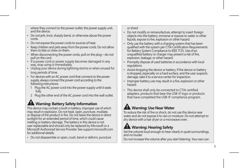 3where they connect to the power outlet, the power supply unit, and the device.•  Do not jerk, knot, sharply bend, or otherwise abuse the power cords.•  Do not expose the power cords to sources of heat.•  Keep children and pets away from the power cords. Do not allow them to bite or chew on them.•  When disconnecting the power cords, pull on the plug—do not pull on the cord.•  If a power cord or power supply becomes damaged in any way, stop using it immediately. •  Unplug your device during lightning storms or when unused for long periods of time.•  For devices with an AC power cord that connects to the power supply, always connect the power cord according to the following instructions:1   Plug the AC power cord into the power supply until it seats fully.2   Plug the other end of the AC power cord into the wall outlet. Warning: Battery Safety InformationThis device may contain a built-in battery, improper use of which may result in explosion. Do not heat, open, puncture, mutilate, or dispose of the product in re. Do not leave the device in direct sunlight for an extended period of time, which could cause melting or battery damage. The battery in this device is not user replaceable and should only be replaced by Microsoft or a Microsoft Authorized Service Provider. See support.microsoft.com for additional details.•  Do not disassemble or open, crush, bend or deform, puncture or shred•  Do not modify or remanufacture, attempt to insert foreign objects into the battery, immerse or expose to water or other liquids, expose to re, explosion or other hazard.•  Only use the battery with a charging system that has been qualied with the system per CTIA Certication Requirements for Battery System Compliance to IEEE 1725. Use of an unqualied battery or charger may present a risk of re, explosion, leakage, or other hazard.•  Promptly dispose of used batteries in accordance with local regulations•  Avoid dropping the device or battery. If the device or battery is dropped, especially on a hard surface, and the user suspects damage, take it to a service center for inspection.•  Improper battery use may result in a re, explosion or other hazard.•  This device shall only be connected to CTIA certied adapters, products that bear the USB-IF logo or products that have completed the USB-IF compliance program. Warning: Use Near WaterTo reduce the risk of re or shock, do not use this device near water and do not expose it to rain or moisture. Do not attempt to dry device with a hair dryer or a microwave oven. Warning: Hearing SafetySet the volume loud enough to hear clearly in quiet surroundings, and no louder.Do not increase the volume after you start listening. Your ears can 