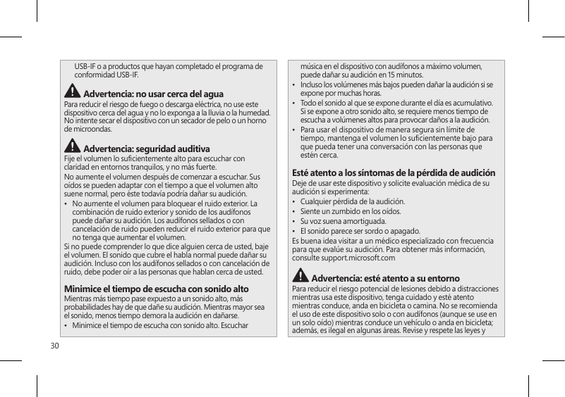 30USB-IF o a productos que hayan completado el programa de conformidad USB-IF. Advertencia: no usar cerca del aguaPara reducir el riesgo de fuego o descarga eléctrica, no use este dispositivo cerca del agua y no lo exponga a la lluvia o la humedad. No intente secar el dispositivo con un secador de pelo o un horno de microondas. Advertencia: seguridad auditivaFije el volumen lo sucientemente alto para escuchar con claridad en entornos tranquilos, y no más fuerte.No aumente el volumen después de comenzar a escuchar. Sus oídos se pueden adaptar con el tiempo a que el volumen alto suene normal, pero éste todavía podría dañar su audición.•  No aumente el volumen para bloquear el ruido exterior. La combinación de ruido exterior y sonido de los audífonos puede dañar su audición. Los audífonos sellados o con cancelación de ruido pueden reducir el ruido exterior para que no tenga que aumentar el volumen.Si no puede comprender lo que dice alguien cerca de usted, baje el volumen. El sonido que cubre el habla normal puede dañar su audición. Incluso con los audífonos sellados o con cancelación de ruido, debe poder oír a las personas que hablan cerca de usted.Minimice el tiempo de escucha con sonido altoMientras más tiempo pase expuesto a un sonido alto, más probabilidades hay de que dañe su audición. Mientras mayor sea el sonido, menos tiempo demora la audición en dañarse.•  Minimice el tiempo de escucha con sonido alto. Escuchar música en el dispositivo con audífonos a máximo volumen, puede dañar su audición en 15 minutos.•  Incluso los volúmenes más bajos pueden dañar la audición si se expone por muchas horas.•  Todo el sonido al que se expone durante el día es acumulativo. Si se expone a otro sonido alto, se requiere menos tiempo de escucha a volúmenes altos para provocar daños a la audición.•  Para usar el dispositivo de manera segura sin límite de tiempo, mantenga el volumen lo sucientemente bajo para que pueda tener una conversación con las personas que estén cerca.Esté atento a los síntomas de la pérdida de audiciónDeje de usar este dispositivo y solicite evaluación médica de su audición si experimenta:•  Cualquier pérdida de la audición.•  Siente un zumbido en los oídos.•  Su voz suena amortiguada.•  El sonido parece ser sordo o apagado.Es buena idea visitar a un médico especializado con frecuencia para que evalúe su audición. Para obtener más información, consulte support.microsoft.com Advertencia: esté atento a su entornoPara reducir el riesgo potencial de lesiones debido a distracciones mientras usa este dispositivo, tenga cuidado y esté atento mientras conduce, anda en bicicleta o camina. No se recomienda el uso de este dispositivo solo o con audífonos (aunque se use en un solo oído) mientras conduce un vehículo o anda en bicicleta; además, es ilegal en algunas áreas. Revise y respete las leyes y 