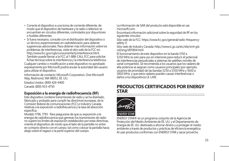 35•  Conecte el dispositivo a una toma de corriente diferente, de modo que el dispositivo de hardware y la radio o televisor se encuentren en circuitos diferentes, controlados por disyuntores o fusibles diferentes.•  Si fuera necesario, consulte con el distribuidor del dispositivo o un técnico experimentado en radiotelevisión para obtener sugerencias adicionales. Para obtener más información sobre los problemas de interferencias, visite el sitio web de la FCC en: http://www.fcc.gov/cgb/consumerfacts/interference.html. También puede llamar a la FCC al 1-888-CALL FCC para solicitar chas técnicas sobre la interferencia y la interferencia telefónica.Cualquier cambio o modicación a este dispositivo no aprobado expresamente por Microsoft podría anular la autoridad del usuario para utilizar el dispositivo. Información de contacto: Microsoft Corporation, One Microsoft Way, Redmond, WA 98052, EE. UU.Estados Unidos: (800) 426-9400Canadá: (800) 933-4750 Exposición a la energía de radiofrecuencia (RF) Este dispositivo contiene transmisores de radio y se ha diseñado, fabricado y probado para cumplir las directrices europeas, de la Comisión federal de comunicaciones (FCC) e Industry Canada relativas a la exposición a radiofrecuencia y la tasa de absorción especíca.Modelo 1796, 1793:  Para asegurarse de que su exposición a la energía de radiofrecuencia que generan los transmisores de radio no supere los límites de exposición establecidos por estas directivas, oriente el dispositivo de modo que el lado de la pantalla no entre en contacto directo con el cuerpo, tal como colocar la pantalla hacia abajo sobre el regazo o la parte superior del cuerpo.La información de SAR del producto está disponible en sar.microsoft.com.Encontrará información adicional sobre la seguridad de RF en los siguientes vínculos:Sitio web de la FCC: https://www.fcc.gov/general/radio-frequency-safety-0 Sitio web de Industry Canada: http://www.ic.gc.ca/eic/site/smt-gst.nsf/eng/sf01904.htmlEl funcionamiento de este dispositivo en la banda 5150 a 5250 MHz es solo para uso en interiores para reducir el potencial de interferencias perjudiciales a sistemas de satélites móviles de canal compartido. Se recomienda a los usuarios que los radares de alta potencia se asignan como usuarios principales (por ejemplo, usuarios de prioridad) de las bandas 5250 a 5350 MHz y 5650 a 5850 MHz, y que estos radares pueden causar interferencias o daños a los dispositivos LE-LAN.PRODUCTOS CERTIFICADOS POR ENERGY STARENERGY STAR® es un programa conjunto de la Agencia de Protección del Medio Ambiente de EE. UU. y el Departamento de Energía de EE. UU. destinado a ahorrar dinero y a proteger el medio ambiente a través de productos y prácticas de eciencia energética.Al usar productos conformes con ENERGY STAR y sacar provecho 