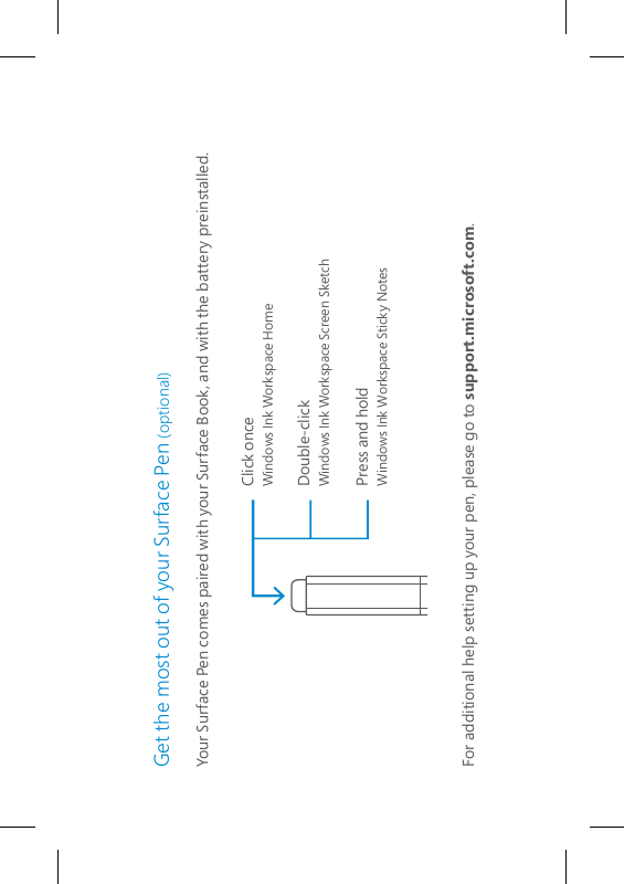 Get the most out of your Surface Pen (optional)Your Surface Pen comes paired with your Surface Book, and with the battery preinstalled. For additional help setting up your pen, please go to support.microsoft.com.Click onceWindows Ink Workspace HomeDouble-clickWindows Ink Workspace Screen SketchPress and holdWindows Ink Workspace Sticky Notes