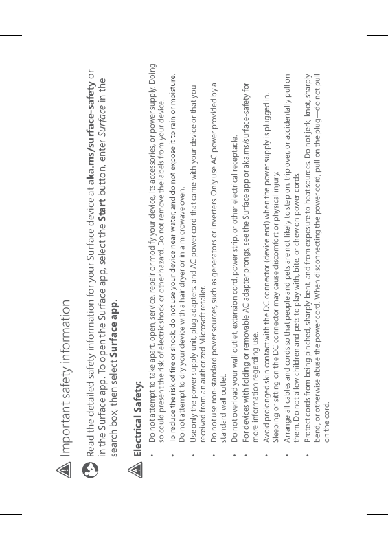 Important safety information Read the detailed safety information for your Surface device at aka.ms/surface-safety or in the Surface app. To open the Surface app, select the Start button, enter Surface in the search box, then select Surface app.Electrical Safety:•   Do not attempt to take apart, open, service, repair or modify your device, its accessories, or power supply. Doing so could present the risk of electric shock or other hazard. Do not remove the labels from your device.Do not attempt to dry your device with a hair dryer or in a microwave oven.•   Use only the power supply unit, plug adapters, and AC power cord that came with your device or that you received from an authorized Microsoft retailer.•   Do not use non-standard power sources, such as generators or inverters. Only use AC power provided by a standard wall outlet. •  Do not overload your wall outlet, extension cord, power strip, or other electrical receptacle.•   For devices with folding or removable AC adapter prongs, see the Surface app or aka.ms/surface-safety for more information regarding use.•   Avoid prolonged skin contact with the DC connector (device end) when the power supply is plugged in. Sleeping or sitting on the DC connector may cause discomfort or physical injury.•   Arrange all cables and cords so that people and pets are not likely to step on, trip over, or accidentally pull on them. Do not allow children and pets to play with, bite, or chew on power cords.•   Protect cords from being pinched, sharply bent, and from exposure to heat sources. Do not jerk, knot, sharply bend, or otherwise abuse the power cord. When disconnecting the power cord, pull on the plug—do not pull on the cord.