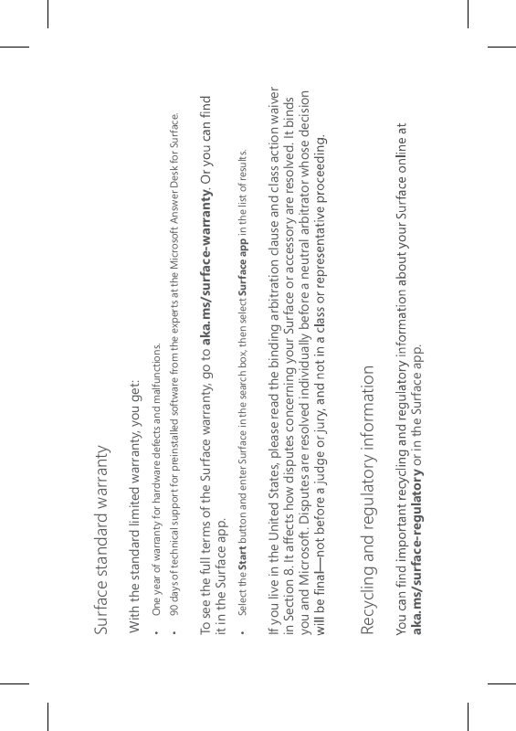 Surface standard warrantyWith the standard limited warranty, you get:•  One year of warranty for hardware defects and malfunctions.•   90 days of technical support for preinstalled software from the experts at the Microsoft Answer Desk for Surface.To see the full terms of the Surface warranty, go to aka.ms/surface-warrantyit in the Surface app.•  Select the Start button and enter Surface in the search box, then select Surface app in the list of results.If you live in the United States, please read the binding arbitration clause and class action waiver in Section 8. It affects how disputes concerning your Surface or accessory are resolved. It binds you and Microsoft. Disputes are resolved individually before a neutral arbitrator whose decision  Recycling and regulatory information aka.ms/surface-regulatory or in the Surface app.