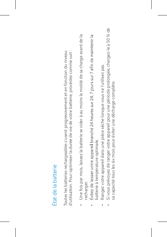 État de la batterieToutes les batteries rechargeables s’usent progressivement et en fonction du niveau d’utilisation. Pour optimiser la durée de vie de votre batterie, procédez comme suit :•   Une fois par mois, laissez la batterie se vider à au moins la moitié de sa charge avant de la recharger.batterie à température optimale.•   Rangez votre appareil dans une pièce sèche lorsque vous ne l’utilisez pas.•   Si vous prévoyez de ranger votre appareil pour une période prolongée, chargez-le à 50 % de sa capacité tous les six mois pour éviter une décharge complète.