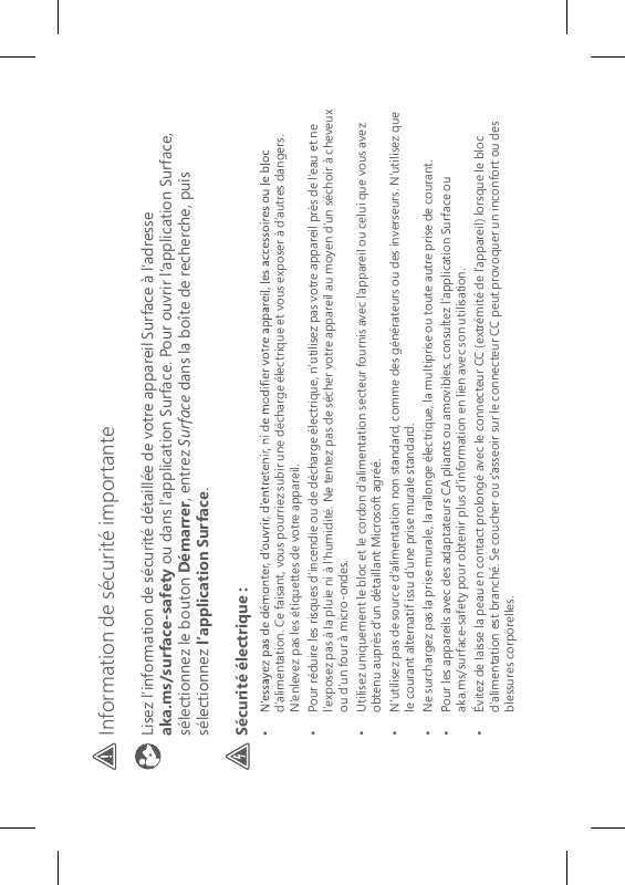 Information de sécurité importante Lisez l’information de sécurité détaillée de votre appareil Surface à l’adresse  aka.ms/surface-safety ou dans l’application Surface. Pour ouvrir l’application Surface, sélectionnez le bouton Démarrer, entrez Surface dans la boîte de recherche, puis sélectionnez l’application Surface.Sécurité électrique :d’alimentation. Ce faisant, vous pourriez subir une décharge électrique et vous exposer à d’autres dangers. N’enlevez pas les étiquettes de votre appareil.•   Pour réduire les risques d’incendie ou de décharge électrique, n’utilisez pas votre appareil près de l’eau et ne l’exposez pas à la pluie ni à l’humidité. Ne tentez pas de sécher votre appareil au moyen d’un séchoir à cheveux ou d’un four à micro-ondes.•   Utilisez uniquement le bloc et le cordon d’alimentation secteur fournis avec l’appareil ou celui que vous avez obtenu auprès d’un détaillant Microsoft agréé.•   N’utilisez pas de source d’alimentation non standard, comme des générateurs ou des inverseurs. N’utilisez que le courant alternatif issu d’une prise murale standard. •  Ne surchargez pas la prise murale, la rallonge électrique, la multiprise ou toute autre prise de courant.•   Pour les appareils avec des adaptateurs CA pliants ou amovibles, consultez l’application Surface ou  aka.ms/surface-safety pour obtenir plus d’information en lien avec son utilisation.•   Évitez de laisse la peau en contact prolongé avec le connecteur CC (extrémité de l’appareil) lorsque le bloc d’alimentation est branché. Se coucher ou s’asseoir sur le connecteur CC peut provoquer un inconfort ou des blessures corporelles.