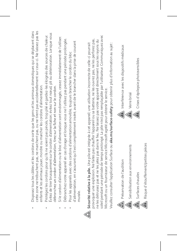•   Disposez tous les câbles et les cordons de sorte que les gens et les animaux domestiques qui se déplacent dans cette zone ne trébuchent pas, ne marchent pas, ou ne tirent pas accidentellement sur ceux-ci. Ne laissez pas les enfants et les animaux jouer, mordre ou marcher les cordons d’alimentation.•   Protégez les cordons pour qu’ils ne soient pas pincés, trop plié et gardez-les éloignés des sources de chaleur. Évitez de tirer brusquement sur le cordon d’alimentation; évitez tout nœud, pli ou détérioration. Lorsque vous •   Si le cordon d’alimentation ou le bloc d’alimentation sont endommagés, cessez immédiatement de l’utiliser.•   Débranchez votre appareil en cas d’orage et lorsque vous ne l’utilisez pas pendant une période prolongée.•   Pour les appareils avec des cordons d’alimentation amovible, toujours brancher le cordon du bloc d’alimentation, en s’assurant qu’il est complètement inséré, avant de le brancher dans la prise de courant murale.Sécurité relative à la pile. Une pile est intégrée à cet appareil; une utilisation incorrecte de celle-ci pourrait provoquer une explosion. Ne faites pas chauffer l’appareil ou sa batterie, ne les ouvrez pas, ne les perforez pas, ne les détruisez pas et ne les jetez pas dans le feu. Ne laissez pas votre appareil directement sous les rayons du soleil pendant une période de temps prolongé. La pile n’est pas remplaçable par l’utilisateur. Communiquez avec Microsoft ou un fournisseur de service Microsoft agréé pour obtenir le service. Veuillez consulter l’application Surface ou aka.ms/surface-safety pour obtenir plus d’information au sujet :Préservation de l’auditionSensibilisation aux environnementsSurfaces chaudesRisque d’étouffement/petites piècesInterférence avec les dispositifs médicauxVerre briséCrises d’épilepsie photosensibles