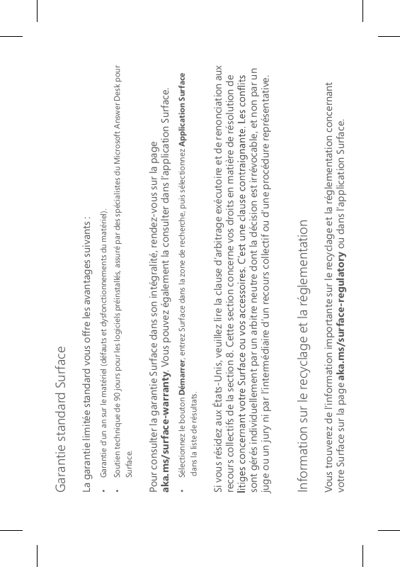 Garantie standard SurfaceLa garantie limitée standard vous offre les avantages suivants :•   Garantie d’un an sur le matériel (défauts et dysfonctionnements du matériel).•   Soutien technique de 90 jours pour les logiciels préinstallés, assuré par des spécialistes du Microsoft Answer Desk pour Surface.Pour consulter la garantie Surface dans son intégralité, rendez-vous sur la page  aka.ms/surface-warranty. Vous pouvez également la consulter dans l’application Surface.•   Sélectionnez le bouton Démarrer, entrez Surface dans la zone de recherche, puis sélectionnez Application Surface dans la liste de résultats.Si vous résidez aux États-Unis, veuillez lire la clause d’arbitrage exécutoire et de renonciation aux recours collectifs de la section 8. Cette section concerne vos droits en matière de résolution de sont gérés individuellement par un arbitre neutre dont la décision est irrévocable, et non par un juge ou un jury ni par l’intermédiaire d’un recours collectif ou d’une procédure représentative. Information sur le recyclage et la réglementationVous trouverez de l’information importante sur le recyclage et la réglementation concernant votre Surface sur la page aka.ms/surface-regulatory ou dans l’application Surface.