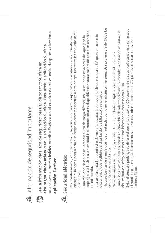 Información de seguridad importante Lee la información detallada de seguridad para tu dispositivo Surface en  aka.ms/surface-safety o en la aplicación Surface. Para abrir la aplicación Surface, selecciona el botón Inicio, escribe Surface en el cuadro de búsqueda, después selecciona .Seguridad eléctrica:energía. Si lo haces, podría haber un riesgo de descarga eléctrica u otro peligro. No retires las etiquetas de tu dispositivo.•   Para reducir el riesgo de un incendio o una descarga eléctrica, no uses tu dispositivo cerca del agua y no lo expongas a la lluvia o a la humedad. No intentes secar tu dispositivo con una secadora de pelo o en un horno de microondas.•   Usa solo la unidad de suministro de energía, los adaptadores y el cable de energía de CA que vienen con tu dispositivo o que recibiste del distribuidor de Microsoft autorizado.•   No uses fuentes de energía que no son estándar, como generadores o inversores. Usa solo energía de CA de los enchufes de pared estándar.•  No sobrecargues tu enchufe, cable de extensión, enchufe múltiple u otro receptáculo eléctrico.•   Para dispositivos con patas plegables o removibles de adaptadores de CA, consulta la aplicación de Surface o aka.ms/surface-safety para obtener más información con respecto al uso.•   Evita el contacto prolongado de la piel con el conector de CD (extremo del dispositivo) cuando esté conectado el suministro de energía. Si te duermes o te sientas sobre el conector de CD puedes provocar molestias o lesiones físicas.