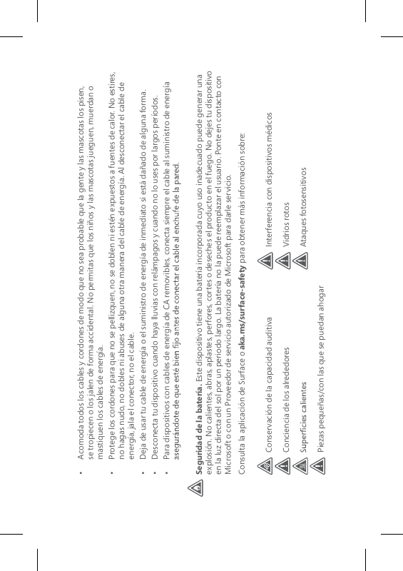 •   Acomoda todos los cables y cordones de modo que no sea probable que la gente y las mascotas los pisen, se tropiecen o los jalen de forma accidental. No permitas que los niños y las mascotas jueguen, muerdan o mastiquen los cables de energía.•   Protege los cordones para que no se pellizquen, no se doblen ni estén expuestos a fuentes de calor. No estires, no hagas nudo, no dobles ni abuses de alguna otra manera del cable de energía. Al desconectar el cable de energía, jala el conector, no el cable.•   Deja de usar tu cable de energía o el suministro de energía de inmediato si está dañado de alguna forma.•   Desconecta tu dispositivo cuando haya lluvias con relámpagos y cuando no lo uses por largos períodos.•   Para dispositivos con cables de energía de CA removibles, conecta siempre el cable al suministro de energía Seguridad de la batería. Este dispositivo tiene una batería incorporada cuyo uso inadecuado puede generar una explosión. No calientes, abras, aplastes, perfores, cortes o deseches el producto en el fuego. No dejes tu dispositivo en la luz directa del sol por un periodo largo. La batería no la puede reemplazar el usuario. Ponte en contacto con Microsoft o con un Proveedor de servicio autorizado de Microsoft para darle servicio. Consulta la aplicación de Surface o aka.ms/surface-safety para obtener más información sobre:Conservación de la capacidad auditivaConciencia de los alrededoresPiezas pequeñas/con las que se puedan ahogarInterferencia con dispositivos médicosVidrios rotosAtaques fotosensitivos