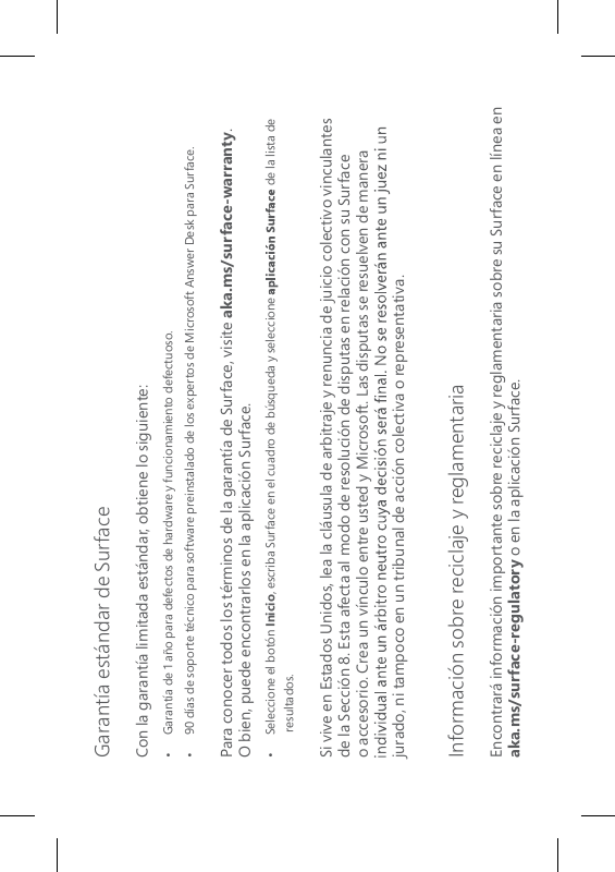 Garantía estándar de SurfaceCon la garantía limitada estándar, obtiene lo siguiente:•  Garantía de 1 año para defectos de hardware y funcionamiento defectuoso.•   90 días de soporte técnico para software preinstalado de los expertos de Microsoft Answer Desk para Surface.Para conocer todos los términos de la garantía de Surface, visite aka.ms/surface-warranty.  O bien, puede encontrarlos en la aplicación Surface.•  Seleccione el botón Inicio, escriba Surface en el cuadro de búsqueda y seleccione   de la lista de resultados.Si vive en Estados Unidos, lea la cláusula de arbitraje y renuncia de juicio colectivo vinculantes de la Sección 8. Esta afecta al modo de resolución de disputas en relación con su Surface o accesorio. Crea un vínculo entre usted y Microsoft. Las disputas se resuelven de manera jurado, ni tampoco en un tribunal de acción colectiva o representativa. Información sobre reciclaje y reglamentariaEncontrará información importante sobre reciclaje y reglamentaria sobre su Surface en línea en aka.ms/surface-regulatory o en la aplicación Surface.