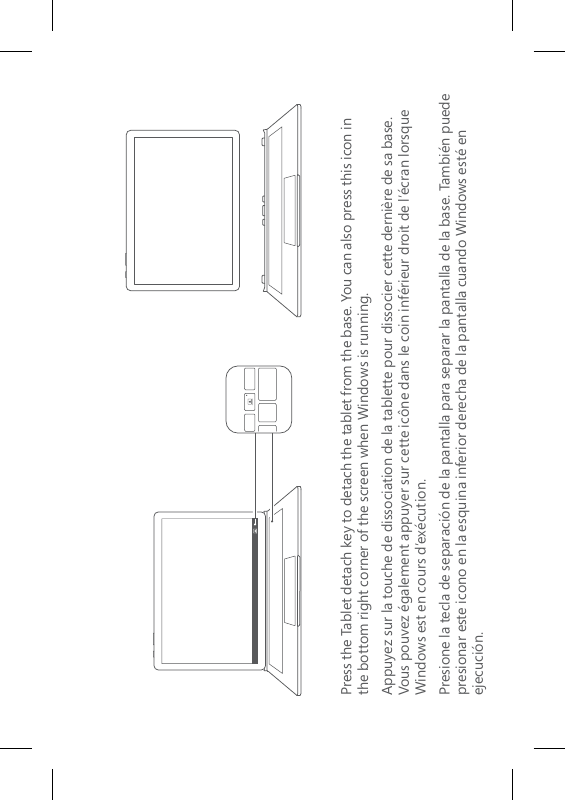 Press the Tablet detach key to detach the tablet from the base. You can also press this icon in  the bottom right corner of the screen when Windows is running.Appuyez sur la touche de dissociation de la tablette pour dissocier cette dernière de sa base. Vous pouvez également appuyer sur cette icône dans le coin inférieur droit de l’écran lorsque Windows est en cours d’exécution.Presione la tecla de separación de la pantalla para separar la pantalla de la base. También puede presionar este icono en la esquina inferior derecha de la pantalla cuando Windows esté en ejecución.