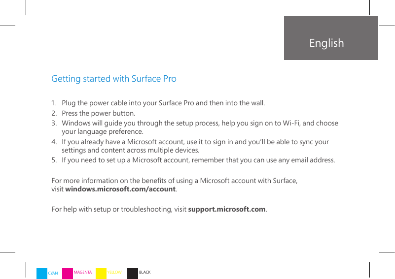 1.   Plug the power cable into your Surface Pro and then into the wall.2.    Press the power button. 3.   Windows will guide you through the setup process, help you sign on to Wi-Fi, and choose your language preference.4.   If you already have a Microsoft account, use it to sign in and you’ll be able to sync your settings and content across multiple devices.5.   If you need to set up a Microsoft account, remember that you can use any email address.For more information on the benets of using a Microsoft account with Surface,  visit windows.microsoft.com/account.For help with setup or troubleshooting, visit support.microsoft.com.Getting started with Surface ProEnglishCYAN MAGENTA YELLOW BLACK