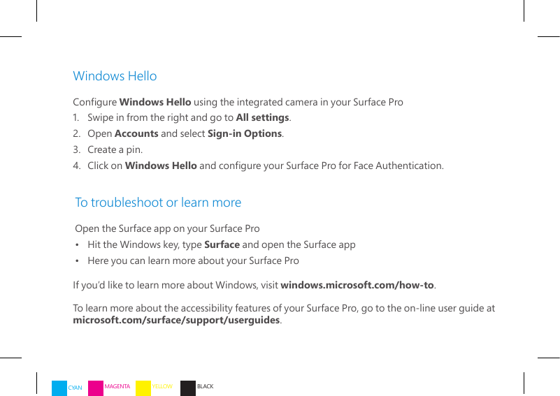 Windows HelloCongure Windows Hello using the integrated camera in your Surface Pro1.   Swipe in from the right and go to All settings.2.   Open  Accounts and select Sign-in Options.3.   Create a pin.4.   Click  on  Windows Hello and congure your Surface Pro for Face Authentication. To troubleshoot or learn moreOpen the Surface app on your Surface Pro•   Hit the Windows key, type Surface and open the Surface app•   Here you can learn more about your Surface ProIf you’d like to learn more about Windows, visit windows.microsoft.com/how-to.To learn more about the accessibility features of your Surface Pro, go to the on-line user guide at microsoft.com/surface/support/userguides.CYAN MAGENTA YELLOW BLACK
