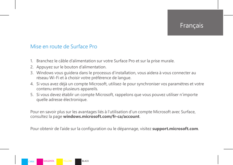 Français1.   Branchez le câble d’alimentation sur votre Surface Pro et sur la prise murale.2.    Appuyez sur le bouton d’alimentation. 3.   Windows vous guidera dans le processus d’installation, vous aidera à vous connecter au réseau Wi-Fi et à choisir votre préférence de langue.4.   Si vous avez déjà un compte Microsoft, utilisez-le pour synchroniser vos paramètres et votre contenu entre plusieurs appareils.5.   Si vous devez établir un compte Microsoft, rappelons que vous pouvez utiliser n’importe quelle adresse électronique.Pour en savoir plus sur les avantages liés à l’utilisation d’un compte Microsoft avec Surface,  consultez la page windows.microsoft.com/fr-ca/account.Pour obtenir de l’aide sur la conguration ou le dépannage, visitez support.microsoft.com.Mise en route de Surface ProCYAN MAGENTA YELLOW BLACK