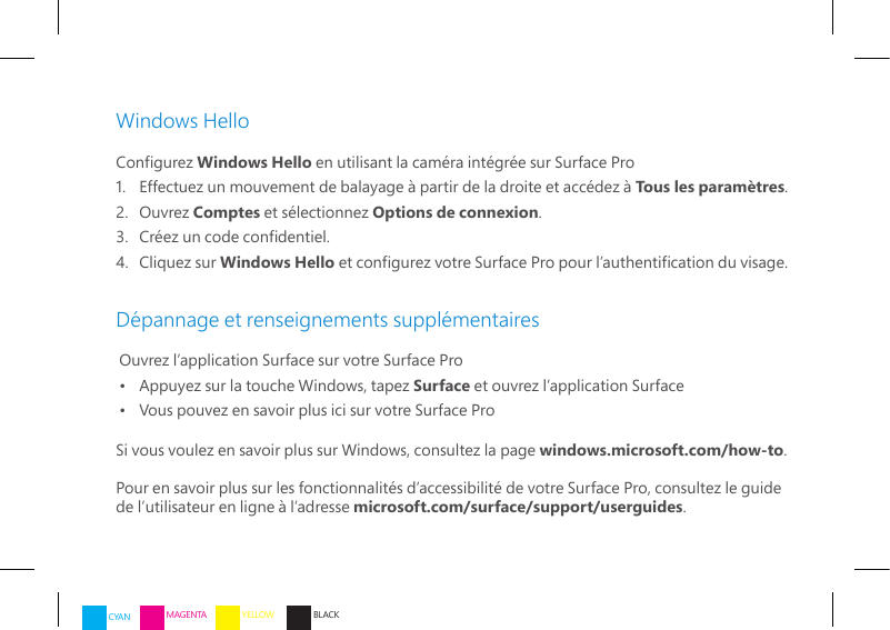 Windows HelloCongurez Windows Hello en utilisant la caméra intégrée sur Surface Pro1.   Effectuez un mouvement de balayage à partir de la droite et accédez à Tous les paramètres.2.   Ouvrez  Comptes et sélectionnez Options de connexion.3.   Créez un code condentiel.4.   Cliquez  sur  Windows Hello et congurez votre Surface Pro pour l’authentication du visage.Dépannage et renseignements supplémentairesOuvrez l’application Surface sur votre Surface Pro•   Appuyez sur la touche Windows, tapez Surface et ouvrez l’application Surface•   Vous pouvez en savoir plus ici sur votre Surface ProSi vous voulez en savoir plus sur Windows, consultez la page windows.microsoft.com/how-to.Pour en savoir plus sur les fonctionnalités d’accessibilité de votre Surface Pro, consultez le guide de l’utilisateur en ligne à l’adresse microsoft.com/surface/support/userguides.CYAN MAGENTA YELLOW BLACK