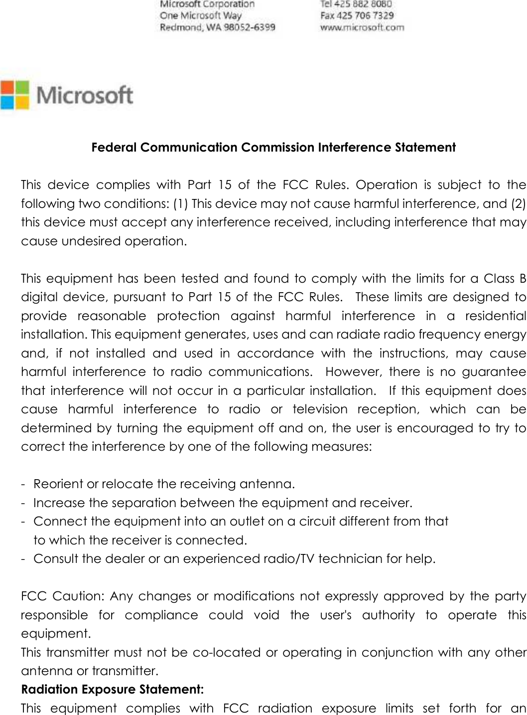  Federal Communication Commission Interference Statement  This  device  complies  with  Part  15  of  the  FCC  Rules.  Operation  is  subject  to  the following two conditions: (1) This device may not cause harmful interference, and (2) this device must accept any interference received, including interference that may cause undesired operation.  This equipment has  been  tested and found  to comply with the limits for a Class B digital  device,  pursuant  to  Part  15  of  the FCC Rules.    These limits  are  designed  to provide  reasonable  protection  against  harmful  interference  in  a  residential installation. This equipment generates, uses and can radiate radio frequency energy and,  if  not  installed  and  used  in  accordance  with  the  instructions,  may  cause harmful  interference  to  radio  communications.    However,  there  is  no  guarantee that  interference  will  not occur  in  a  particular  installation.    If  this  equipment  does cause  harmful  interference  to  radio  or  television  reception,  which  can  be determined by turning the equipment off and on, the user is encouraged to try to correct the interference by one of the following measures:  -  Reorient or relocate the receiving antenna. -  Increase the separation between the equipment and receiver. -  Connect the equipment into an outlet on a circuit different from that to which the receiver is connected. -  Consult the dealer or an experienced radio/TV technician for help.  FCC  Caution:  Any  changes  or  modifications  not  expressly  approved  by  the  party responsible  for  compliance  could  void  the  user&apos;s  authority  to  operate  this equipment. This transmitter must  not be co-located or operating in conjunction with any other antenna or transmitter. Radiation Exposure Statement: This  equipment  complies  with  FCC  radiation  exposure  limits  set  forth  for  an 