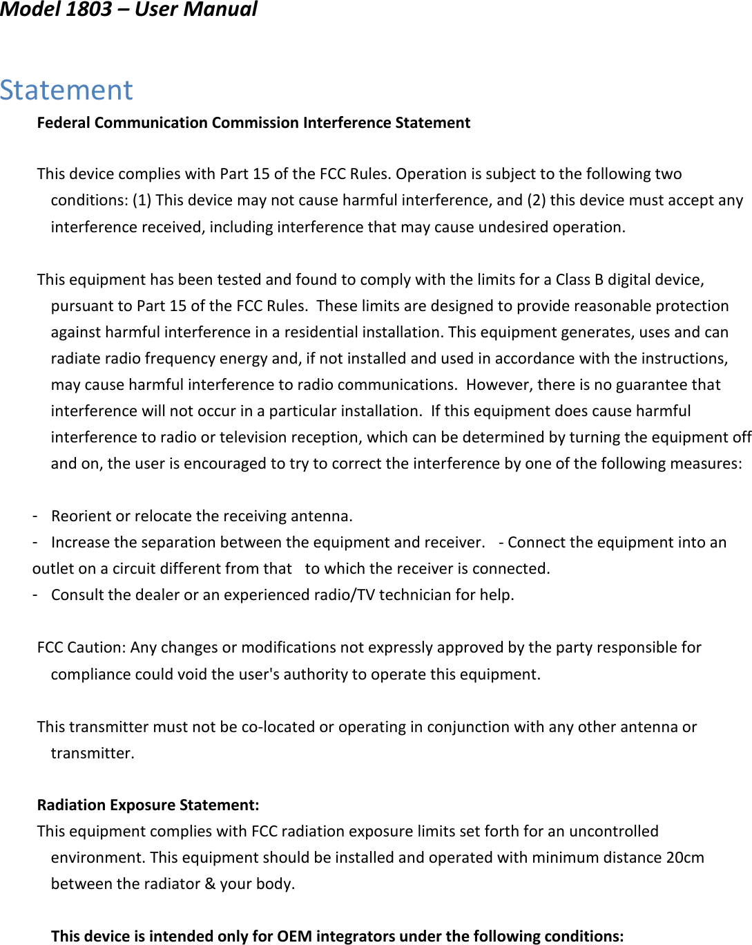      Model 1803 – User Manual     Statement   Federal Communication Commission Interference Statement      This device complies with Part 15 of the FCC Rules. Operation is subject to the following two conditions: (1) This device may not cause harmful interference, and (2) this device must accept any interference received, including interference that may cause undesired operation.         This equipment has been tested and found to comply with the limits for a Class B digital device, pursuant to Part 15 of the FCC Rules.  These limits are designed to provide reasonable protection against harmful interference in a residential installation. This equipment generates, uses and can radiate radio frequency energy and, if not installed and used in accordance with the instructions, may cause harmful interference to radio communications.  However, there is no guarantee that interference will not occur in a particular installation.  If this equipment does cause harmful interference to radio or television reception, which can be determined by turning the equipment off and on, the user is encouraged to try to correct the interference by one of the following measures:        -  Reorient or relocate the receiving antenna.   -  Increase the separation between the equipment and receiver.   - Connect the equipment into an outlet on a circuit different from that   to which the receiver is connected.   -  Consult the dealer or an experienced radio/TV technician for help.         FCC Caution: Any changes or modifications not expressly approved by the party responsible for compliance could void the user&apos;s authority to operate this equipment.         This transmitter must not be co-located or operating in conjunction with any other antenna or transmitter.      Radiation Exposure Statement:    This equipment complies with FCC radiation exposure limits set forth for an uncontrolled environment. This equipment should be installed and operated with minimum distance 20cm between the radiator &amp; your body.      This device is intended only for OEM integrators under the following conditions:        