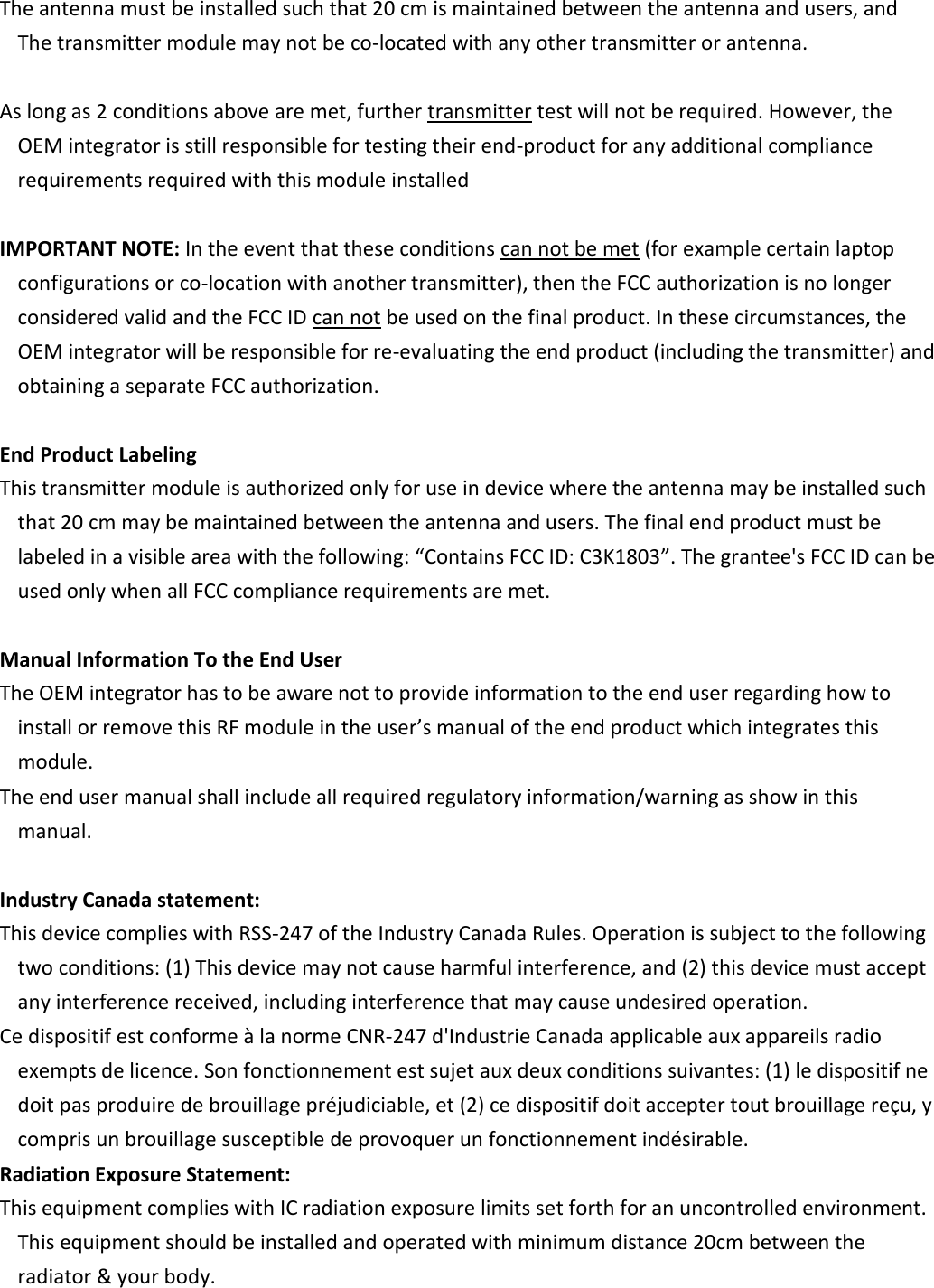       The antenna must be installed such that 20 cm is maintained between the antenna and users, and   The transmitter module may not be co-located with any other transmitter or antenna.         As long as 2 conditions above are met, further transmitter test will not be required. However, the OEM integrator is still responsible for testing their end-product for any additional compliance requirements required with this module installed         IMPORTANT NOTE: In the event that these conditions can not be met (for example certain laptop configurations or co-location with another transmitter), then the FCC authorization is no longer considered valid and the FCC ID can not be used on the final product. In these circumstances, the OEM integrator will be responsible for re-evaluating the end product (including the transmitter) and obtaining a separate FCC authorization.         End Product Labeling    This transmitter module is authorized only for use in device where the antenna may be installed such that 20 cm may be maintained between the antenna and users. The final end product must be labeled in a visible area with the following: “Contains FCC ID: C3K1803”. The grantee&apos;s FCC ID can be used only when all FCC compliance requirements are met.         Manual Information To the End User    The OEM integrator has to be aware not to provide information to the end user regarding how to install or remove this RF module in the user’s manual of the end product which integrates this module.    The end user manual shall include all required regulatory information/warning as show in this manual.      Industry Canada statement:    This device complies with RSS-247 of the Industry Canada Rules. Operation is subject to the following two conditions: (1) This device may not cause harmful interference, and (2) this device must accept any interference received, including interference that may cause undesired operation.    Ce dispositif est conforme à la norme CNR-247 d&apos;Industrie Canada applicable aux appareils radio exempts de licence. Son fonctionnement est sujet aux deux conditions suivantes: (1) le dispositif ne doit pas produire de brouillage préjudiciable, et (2) ce dispositif doit accepter tout brouillage reçu, y compris un brouillage susceptible de provoquer un fonctionnement indésirable.    Radiation Exposure Statement:    This equipment complies with IC radiation exposure limits set forth for an uncontrolled environment. This equipment should be installed and operated with minimum distance 20cm between the radiator &amp; your body.   