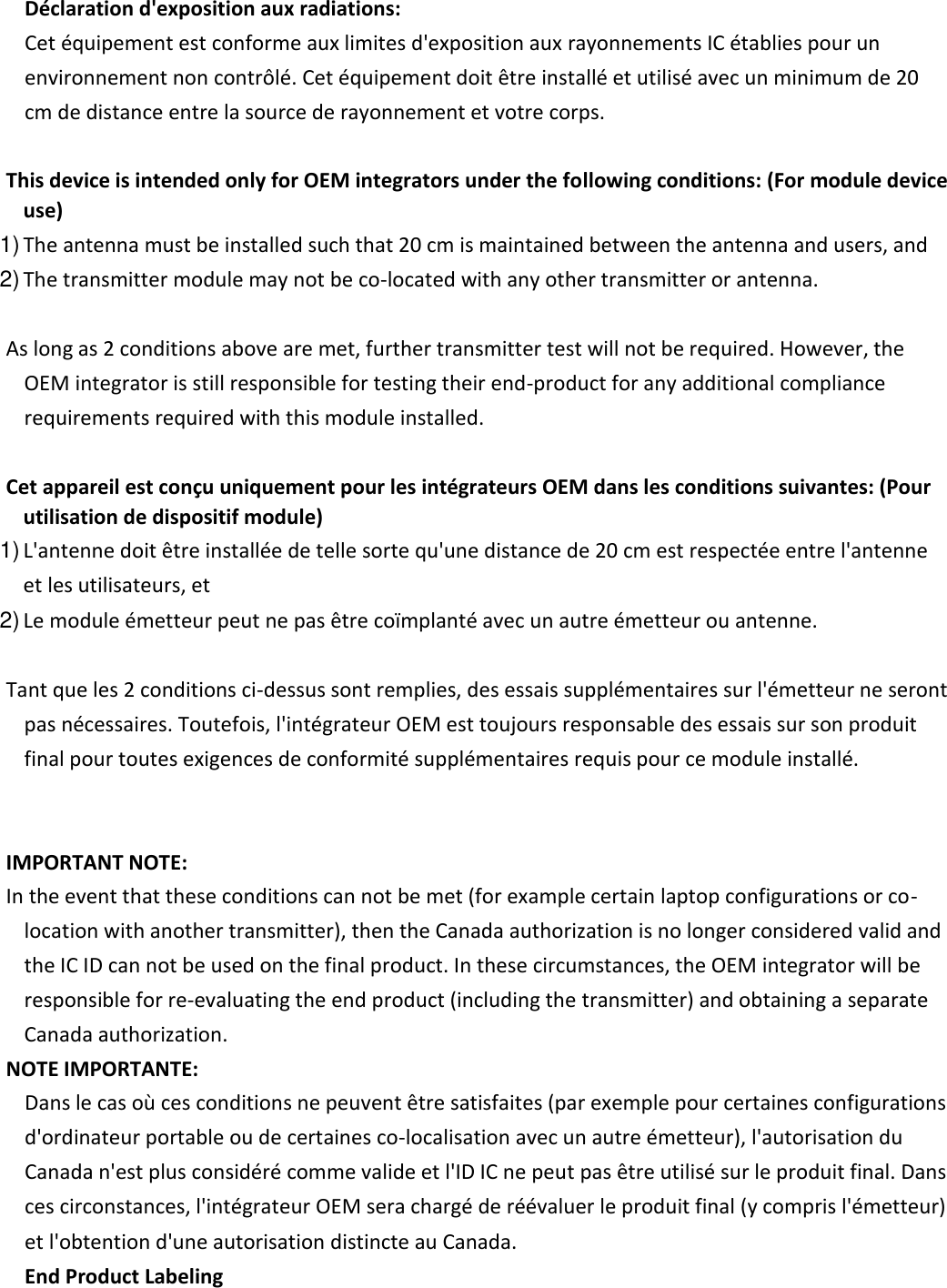           Déclaration d&apos;exposition aux radiations:  Cet équipement est conforme aux limites d&apos;exposition aux rayonnements IC établies pour un environnement non contrôlé. Cet équipement doit être installé et utilisé avec un minimum de 20 cm de distance entre la source de rayonnement et votre corps.      This device is intended only for OEM integrators under the following conditions: (For module device use)   1) The antenna must be installed such that 20 cm is maintained between the antenna and users, and   2) The transmitter module may not be co-located with any other transmitter or antenna.         As long as 2 conditions above are met, further transmitter test will not be required. However, the OEM integrator is still responsible for testing their end-product for any additional compliance requirements required with this module installed.         Cet appareil est conçu uniquement pour les intégrateurs OEM dans les conditions suivantes: (Pour utilisation de dispositif module)   1) L&apos;antenne doit être installée de telle sorte qu&apos;une distance de 20 cm est respectée entre l&apos;antenne et les utilisateurs, et   2) Le module émetteur peut ne pas être coïmplanté avec un autre émetteur ou antenne.         Tant que les 2 conditions ci-dessus sont remplies, des essais supplémentaires sur l&apos;émetteur ne seront pas nécessaires. Toutefois, l&apos;intégrateur OEM est toujours responsable des essais sur son produit final pour toutes exigences de conformité supplémentaires requis pour ce module installé.           IMPORTANT NOTE:    In the event that these conditions can not be met (for example certain laptop configurations or co-location with another transmitter), then the Canada authorization is no longer considered valid and the IC ID can not be used on the final product. In these circumstances, the OEM integrator will be responsible for re-evaluating the end product (including the transmitter) and obtaining a separate Canada authorization.    NOTE IMPORTANTE:  Dans le cas où ces conditions ne peuvent être satisfaites (par exemple pour certaines configurations d&apos;ordinateur portable ou de certaines co-localisation avec un autre émetteur), l&apos;autorisation du Canada n&apos;est plus considéré comme valide et l&apos;ID IC ne peut pas être utilisé sur le produit final. Dans ces circonstances, l&apos;intégrateur OEM sera chargé de réévaluer le produit final (y compris l&apos;émetteur) et l&apos;obtention d&apos;une autorisation distincte au Canada.   End Product Labeling   