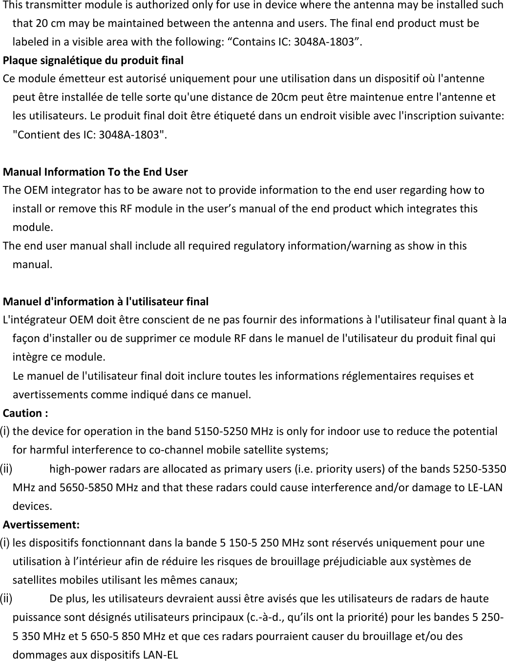       This transmitter module is authorized only for use in device where the antenna may be installed such that 20 cm may be maintained between the antenna and users. The final end product must be labeled in a visible area with the following: “Contains IC: 3048A-1803”.    Plaque signalétique du produit final    Ce module émetteur est autorisé uniquement pour une utilisation dans un dispositif où l&apos;antenne peut être installée de telle sorte qu&apos;une distance de 20cm peut être maintenue entre l&apos;antenne et les utilisateurs. Le produit final doit être étiqueté dans un endroit visible avec l&apos;inscription suivante:  &quot;Contient des IC: 3048A-1803&quot;.         Manual Information To the End User    The OEM integrator has to be aware not to provide information to the end user regarding how to install or remove this RF module in the user’s manual of the end product which integrates this module.    The end user manual shall include all required regulatory information/warning as show in this manual.      Manuel d&apos;information à l&apos;utilisateur final    L&apos;intégrateur OEM doit être conscient de ne pas fournir des informations à l&apos;utilisateur final quant à la façon d&apos;installer ou de supprimer ce module RF dans le manuel de l&apos;utilisateur du produit final qui intègre ce module.  Le manuel de l&apos;utilisateur final doit inclure toutes les informations réglementaires requises et avertissements comme indiqué dans ce manuel.    Caution :   (i) the device for operation in the band 5150-5250 MHz is only for indoor use to reduce the potential for harmful interference to co-channel mobile satellite systems;   (ii)  high-power radars are allocated as primary users (i.e. priority users) of the bands 5250-5350 MHz and 5650-5850 MHz and that these radars could cause interference and/or damage to LE-LAN devices.    Avertissement:   (i) les dispositifs fonctionnant dans la bande 5 150-5 250 MHz sont réservés uniquement pour une utilisation à l’intérieur afin de réduire les risques de brouillage préjudiciable aux systèmes de satellites mobiles utilisant les mêmes canaux;   (ii)  De plus, les utilisateurs devraient aussi être avisés que les utilisateurs de radars de haute puissance sont désignés utilisateurs principaux (c.-à-d., qu’ils ont la priorité) pour les bandes 5 250-5 350 MHz et 5 650-5 850 MHz et que ces radars pourraient causer du brouillage et/ou des dommages aux dispositifs LAN-EL       
