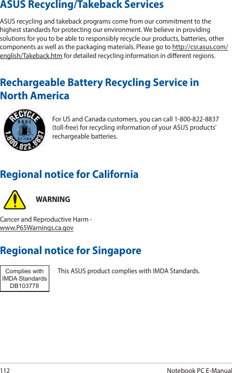 112Notebook PC E-ManualFor US and Canada customers, you can call 1-800-822-8837 (toll-free) for recycling information of your ASUS products’ rechargeable batteries.Rechargeable Battery Recycling Service in North AmericaASUS Recycling/Takeback ServicesASUS recycling and takeback programs come from our commitment to the highest standards for protecting our environment. We believe in providing solutions for you to be able to responsibly recycle our products, batteries, other components as well as the packaging materials. Please go to http://csr.asus.com/english/Takeback.htm for detailed recycling information in dierent regions.Regional notice for SingaporeThis ASUS product complies with IMDA Standards.Complies with IMDA StandardsDB103778 Regional notice for CaliforniaWARNINGCancer and Reproductive Harm - www.P65Warnings.ca.gov