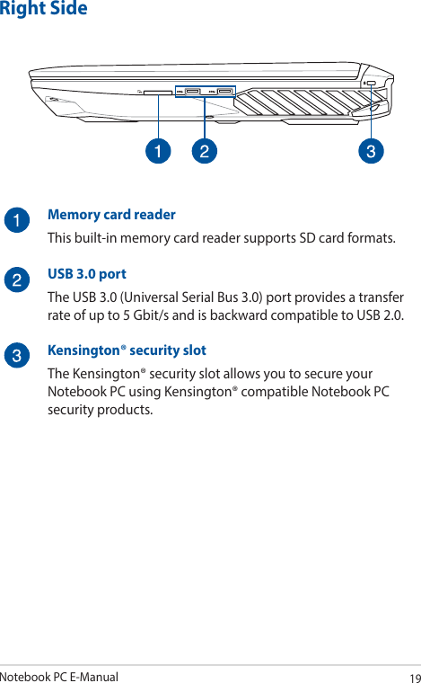 Notebook PC E-Manual19Right SideMemory card readerThis built-in memory card reader supports SD card formats.USB 3.0 portThe USB 3.0 (Universal Serial Bus 3.0) port provides a transfer rate of up to 5 Gbit/s and is backward compatible to USB 2.0.Kensington® security slotThe Kensington® security slot allows you to secure your Notebook PC using Kensington® compatible Notebook PC security products.