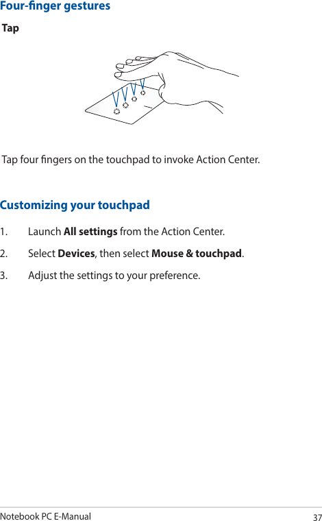 Notebook PC E-Manual37Four-nger gesturesTapTap four ngers on the touchpad to invoke Action Center.Customizing your touchpad1. Launch All settings from the Action Center.2. Select Devices, then select Mouse &amp; touchpad.3.  Adjust the settings to your preference.