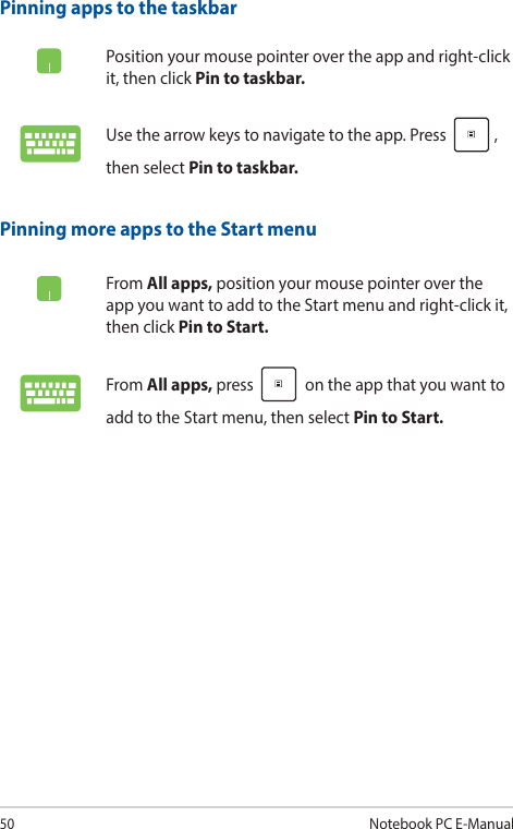 50Notebook PC E-ManualPinning more apps to the Start menuFrom All apps, position your mouse pointer over the app you want to add to the Start menu and right-click it, then click Pin to Start. From All apps, press   on the app that you want to add to the Start menu, then select Pin to Start. Pinning apps to the taskbarPosition your mouse pointer over the app and right-click it, then click Pin to taskbar.Use the arrow keys to navigate to the app. Press  , then select Pin to taskbar.
