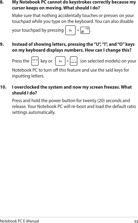 Notebook PC E-Manual938.  My Notebook PC cannot do keystrokes correctly because my cursor keeps on moving. What should I do?Make sure that nothing accidentally touches or presses on your touchpad while you type on the keyboard. You can also disable your touchpad by pressing  .9.  Instead of showing letters, pressing the “U”, “I”, and “O” keys on my keyboard displays numbers. How can I change this?Press the   key or   (on selected models) on your Notebook PC to turn o this feature and use the said keys for inputting letters.10.  I overclocked the system and now my screen freezes. What should I do?Press and hold the power button for twenty (20) seconds and release. Your Notebook PC will re-boot and load the default ratio settings automatically. 