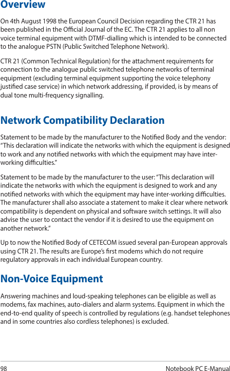 98Notebook PC E-ManualOverviewOn 4th August 1998 the European Council Decision regarding the CTR 21 has been published in the Ocial Journal of the EC. The CTR 21 applies to all non voice terminal equipment with DTMF-dialling which is intended to be connected to the analogue PSTN (Public Switched Telephone Network). CTR 21 (Common Technical Regulation) for the attachment requirements for connection to the analogue public switched telephone networks of terminal equipment (excluding terminal equipment supporting the voice telephony justied case service) in which network addressing, if provided, is by means of dual tone multi-frequency signalling.Network Compatibility DeclarationStatement to be made by the manufacturer to the Notied Body and the vendor: “This declaration will indicate the networks with which the equipment is designed to work and any notied networks with which the equipment may have inter-working diculties.”Statement to be made by the manufacturer to the user: “This declaration will indicate the networks with which the equipment is designed to work and any notied networks with which the equipment may have inter-working diculties. The manufacturer shall also associate a statement to make it clear where network compatibility is dependent on physical and software switch settings. It will also advise the user to contact the vendor if it is desired to use the equipment on another network.”Up to now the Notied Body of CETECOM issued several pan-European approvals using CTR 21. The results are Europe’s rst modems which do not require regulatory approvals in each individual European country.Non-Voice Equipment Answering machines and loud-speaking telephones can be eligible as well as modems, fax machines, auto-dialers and alarm systems. Equipment in which the end-to-end quality of speech is controlled by regulations (e.g. handset telephones and in some countries also cordless telephones) is excluded.