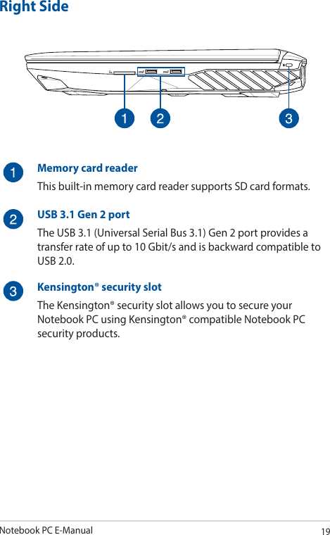 Notebook PC E-Manual19Right SideMemory card readerThis built-in memory card reader supports SD card formats.USB 3.1 Gen 2 portThe USB 3.1 (Universal Serial Bus 3.1) Gen 2 port provides a transfer rate of up to 10 Gbit/s and is backward compatible to USB 2.0.Kensington® security slotThe Kensington® security slot allows you to secure your Notebook PC using Kensington® compatible Notebook PC security products.
