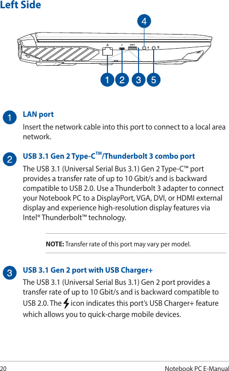 20Notebook PC E-ManualLeft Side LAN portInsert the network cable into this port to connect to a local area network.USB 3.1 Gen 2 Type-CTM/Thunderbolt 3 combo portThe USB 3.1 (Universal Serial Bus 3.1) Gen 2 Type-C™ port provides a transfer rate of up to 10 Gbit/s and is backward compatible to USB 2.0. Use a Thunderbolt 3 adapter to connect your Notebook PC to a DisplayPort, VGA, DVI, or HDMI external display and experience high-resolution display features via Intel® Thunderbolt™ technology.NOTE: Transfer rate of this port may vary per model.USB 3.1 Gen 2 port with USB Charger+The USB 3.1 (Universal Serial Bus 3.1) Gen 2 port provides a transfer rate of up to 10 Gbit/s and is backward compatible to USB 2.0. The   icon indicates this port’s USB Charger+ feature which allows you to quick-charge mobile devices.
