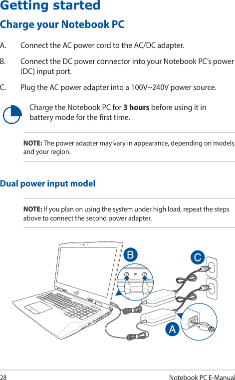 28Notebook PC E-ManualGetting startedCharge your Notebook PCA.  Connect the AC power cord to the AC/DC adapter.B.  Connect the DC power connector into your Notebook PC’s power (DC) input port.C.  Plug the AC power adapter into a 100V~240V power source.Charge the Notebook PC for 3 hours before using it in battery mode for the rst time.NOTE: The power adapter may vary in appearance, depending on models and your region.Dual power input modelNOTE: If you plan on using the system under high load, repeat the steps above to connect the second power adapter.