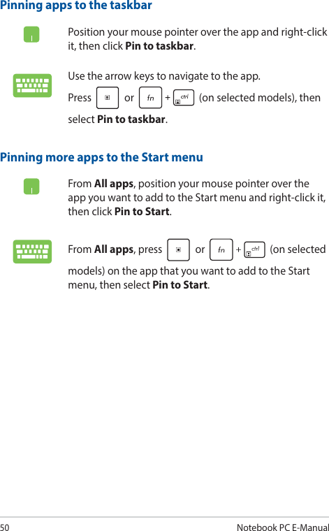 50Notebook PC E-ManualPinning more apps to the Start menuFrom All apps, position your mouse pointer over the app you want to add to the Start menu and right-click it, then click Pin to Start.From All apps, press   or   (on selected models) on the app that you want to add to the Start menu, then select Pin to Start.Pinning apps to the taskbarPosition your mouse pointer over the app and right-click it, then click Pin to taskbar.Use the arrow keys to navigate to the app.  Press   or   (on selected models), then select Pin to taskbar.