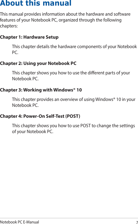Notebook PC E-Manual7About this manualThis manual provides information about the hardware and software features of your Notebook PC, organized through the following chapters:Chapter 1: Hardware SetupThis chapter details the hardware components of your Notebook PC.Chapter 2: Using your Notebook PCThis chapter shows you how to use the dierent parts of your Notebook PC.Chapter 3: Working with Windows® 10This chapter provides an overview of using Windows® 10 in your Notebook PC.Chapter 4: Power-On Self-Test (POST)This chapter shows you how to use POST to change the settings of your Notebook PC.