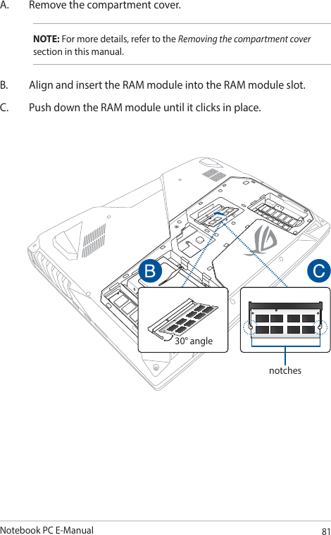 Notebook PC E-Manual81A.  Remove the compartment cover.NOTE: For more details, refer to the Removing the compartment cover section in this manual.B.  Align and insert the RAM module into the RAM module slot.C.  Push down the RAM module until it clicks in place.30° anglenotches