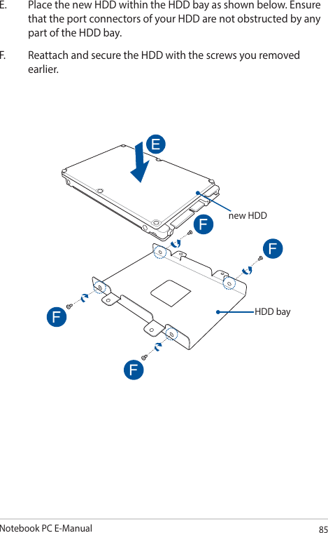 Notebook PC E-Manual85E.  Place the new HDD within the HDD bay as shown below. Ensure that the port connectors of your HDD are not obstructed by any part of the HDD bay.F.  Reattach and secure the HDD with the screws you removed earlier.new HDDHDD bay